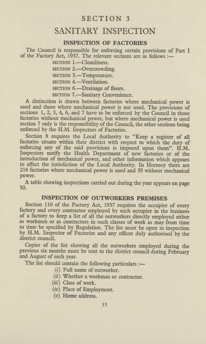 SECTION 3 SANITARY INSPECTION INSPECTION OF FACTORIES The Council is responsible for enforcing certain provisions of Part I of the Factory Act, 1937. The relevant sections are as follows:— section 1.—Cleanliness. section 2.—Overcrowding. section 3.—Temperature. section 4.—Ventilation. section 6.—Drainage of floors. section 7.—Sanitary Convenience. A distinction is drawn between factories where mechanical power is used and those where mechanical power is not used. The provisions of sections 1, 2, 3, 4, 6, and 7 have to be enforced by the Council in those factories without mechanical power, but where mechanical power is used section 7 only is the responsibility of the Council, the other sections being enforced by the H.M. Inspectors of Factories. Section 8 requires the Local Authority to Keep a register of all factories situate within their district with respect to which the duty of enforcing any of the said provisions is imposed upon them. H.M. Inspectors notify the Health Department of new factories or of the introduction of mechanical power, and other information which appears to affect the jurisdiction of the Local Authority. In Hornsey there are 216 factories where mechanical power is used and 35 without mechanical power. A table showing inspections carried out during the year appears on page 50. INSPECTION OF OUTWORKERS PREMISES Section 110 of the Factory Act, 1937 requires the occupier of every factory and every contractor employed by such occupier in the business of a factory to keep a list of all the outworkers direcdy employed either as workmen or as contractors in such classes of work as may from time to time be specified by Regulation. The list must be open to inspection by H.M. Inspector of Factories and any officer duly authorised by the district council. Copies of the list showing all the outworkers employed during the previous six months must be sent to the district council during February and August of each year. The list should contain the following particulars:— (i) Full name of outworker. (ii) Whether a workman or contractor. (iii) Class of work. (iv) Place of Employment. (v) Home address. 13