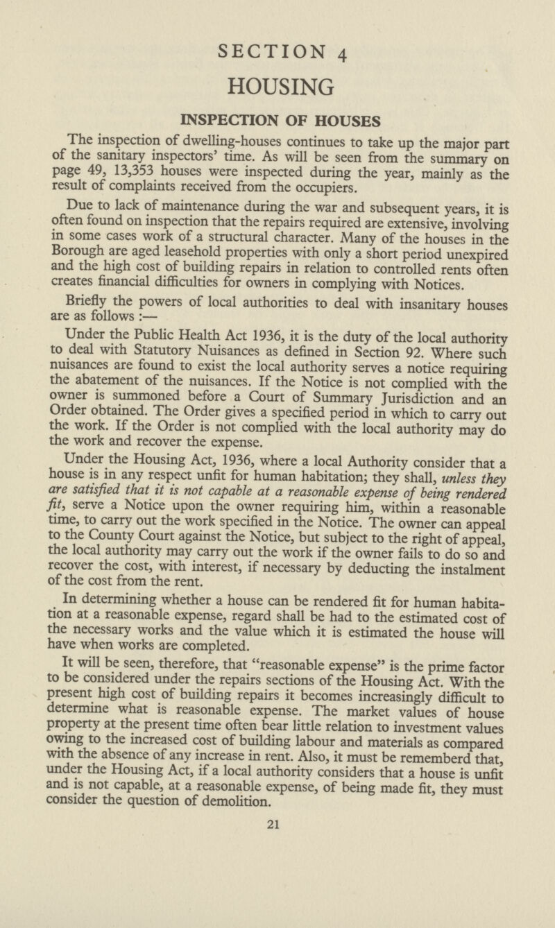 SECTION 4 HOUSING INSPECTION OF HOUSES The inspection of dwelling-houses continues to take up the major part of the sanitary inspectors' time. As will be seen from the summary on page 49, 13,353 houses were inspected during the year, mainly as the result of complaints received from the occupiers. Due to lack of maintenance during the war and subsequent years, it is often found on inspection that the repairs required are extensive, involving in some cases work of a structural character. Many of the houses in the Borough are aged leasehold properties with only a short period unexpired and the high cost of building repairs in relation to controlled rents often creates financial difficulties for owners in complying with Notices. Briefly the powers of local authorities to deal with insanitary houses are as follows:— Under the Public Health Act 1936, it is the duty of the local authority to deal with Statutory Nuisances as defined in Section 92. Where such nuisances are found to exist the local authority serves a notice requiring the abatement of the nuisances. If the Notice is not complied with the owner is summoned before a Court of Summary Jurisdiction and an Order obtained. The Order gives a specified period in which to carry out the work. If the Order is not complied with the local authority may do the work and recover the expense. Under the Housing Act, 1936, where a local Authority consider that a house is in any respect unfit for human habitation; they shall, unless they are satisfied that it is not capable at a reasonable expense of being rendered fit, serve a Notice upon the owner requiring him, within a reasonable time, to carry out the work specified in the Notice. The owner can appeal to the County Court against the Notice, but subject to the right of appeal, the local authority may carry out the work if the owner fails to do so and recover the cost, with interest, if necessary by deducting the instalment of the cost from the rent. In determining whether a house can be rendered fit for human habita tion at a reasonable expense, regard shall be had to the estimated cost of the necessary works and the value which it is estimated the house will have when works are completed. It will be seen, therefore, that reasonable expense is the prime factor to be considered under the repairs sections of the Housing Act. With the present high cost of building repairs it becomes increasingly difficult to determine what is reasonable expense. The market values of house property at the present time often bear little relation to investment values owing to the increased cost of building labour and materials as compared with the absence of any increase in rent. Also, it must be rememberd that, under the Housing Act, if a local authority considers that a house is unfit and is not capable, at a reasonable expense, of being made fit, they must consider the question of demolition. 21