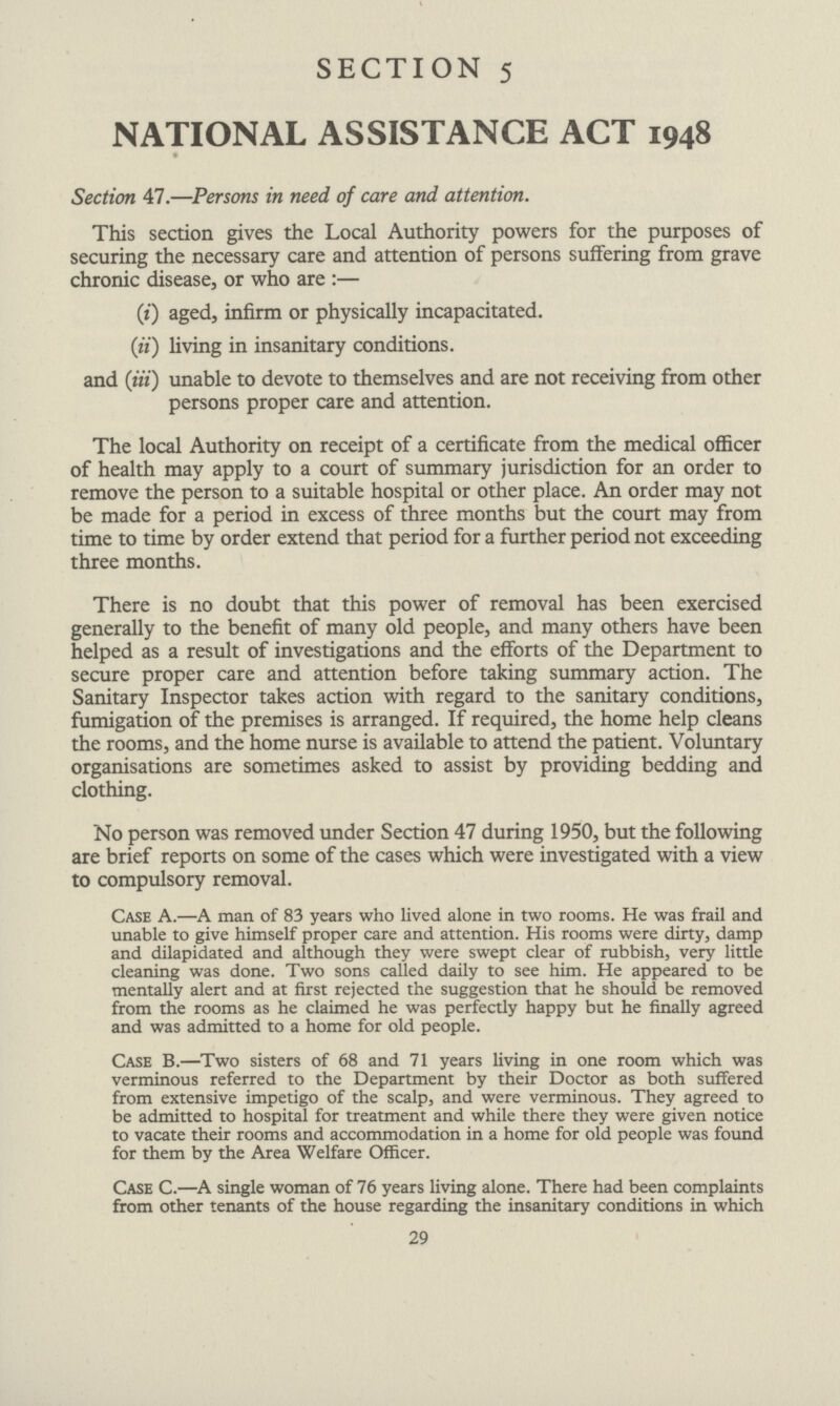 SECTION 5 NATIONAL ASSISTANCE ACT 1948 Section 47.—Persons in need of care and attention. This section gives the Local Authority powers for the purposes of securing the necessary care and attention of persons suffering from grave chronic disease, or who are:— (i) aged, infirm or physically incapacitated. (ii) living in insanitary conditions. and (iii) unable to devote to themselves and are not receiving from other persons proper care and attention. The local Authority on receipt of a certificate from the medical officer of health may apply to a court of summary jurisdiction for an order to remove the person to a suitable hospital or other place. An order may not be made for a period in excess of three months but the court may from time to time by order extend that period for a further period not exceeding three months. There is no doubt that this power of removal has been exercised generally to the benefit of many old people, and many others have been helped as a result of investigations and the efforts of the Department to secure proper care and attention before taking summary action. The Sanitary Inspector takes action with regard to the sanitary conditions, fumigation of the premises is arranged. If required, the home help cleans the rooms, and the home nurse is available to attend the patient. Voluntary organisations are sometimes asked to assist by providing bedding and clothing. No person was removed under Section 47 during 1950, but the following are brief reports on some of the cases which were investigated with a view to compulsory removal. Case A.—A man of 83 years who lived alone in two rooms. He was frail and unable to give himself proper care and attention. His rooms were dirty, damp and dilapidated and although they were swept clear of rubbish, very little cleaning was done. Two sons called daily to see him. He appeared to be mentally alert and at first rejected the suggestion that he should be removed from the rooms as he claimed he was perfectly happy but he finally agreed and was admitted to a home for old people. Case B.— Two sisters of 68 and 71 years living in one room which was verminous referred to the Department by their Doctor as both suffered from extensive impetigo of the scalp, and were verminous. They agreed to be admitted to hospital for treatment and while there they were given notice to vacate their rooms and accommodation in a home for old people was found for them by the Area Welfare Officer. Case C.— A single woman of 76 years living alone. There had been complaints from other tenants of the house regarding the insanitary conditions in which 29