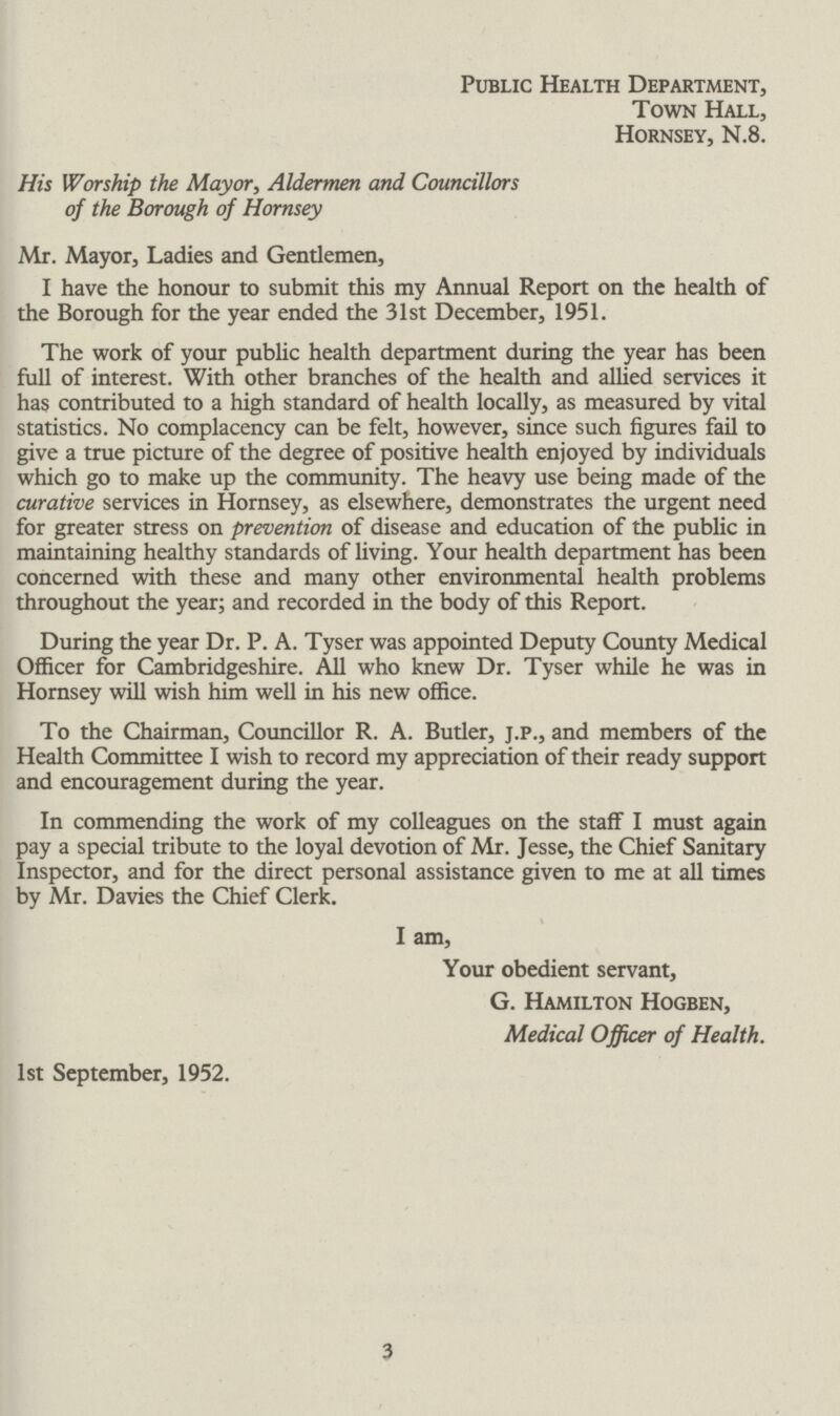 Public Health Department, Town Hall, Hornsey, N.8. His Worship the Mayor, Aldermen and Councillors of the Borough of Hornsey Mr. Mayor, Ladies and Gentlemen, I have the honour to submit this my Annual Report on the health of the Borough for the year ended the 31st December, 1951. The work of your public health department during the year has been full of interest. With other branches of the health and allied services it has contributed to a high standard of health locally, as measured by vital statistics. No complacency can be felt, however, since such figures fail to give a true picture of the degree of positive health enjoyed by individuals which go to make up the community. The heavy use being made of the curative services in Hornsey, as elsewhere, demonstrates the urgent need for greater stress on prevention of disease and education of the public in maintaining healthy standards of living. Your health department has been concerned with these and many other environmental health problems throughout the year; and recorded in the body of this Report. During the year Dr. P. A. Tyser was appointed Deputy County Medical Officer for Cambridgeshire. All who knew Dr. Tyser while he was in Hornsey will wish him well in his new office. To the Chairman, Councillor R. A. Butler, j.p., and members of the Health Committee I wish to record my appreciation of their ready support and encouragement during the year. In commending the work of my colleagues on the staff I must again pay a special tribute to the loyal devotion of Mr. Jesse, the Chief Sanitary Inspector, and for the direct personal assistance given to me at all times by Mr. Davies the Chief Clerk. I am, Your obedient servant, G. Hamilton Hogben, Medical Officer of Health. 1st September, 1952. 3