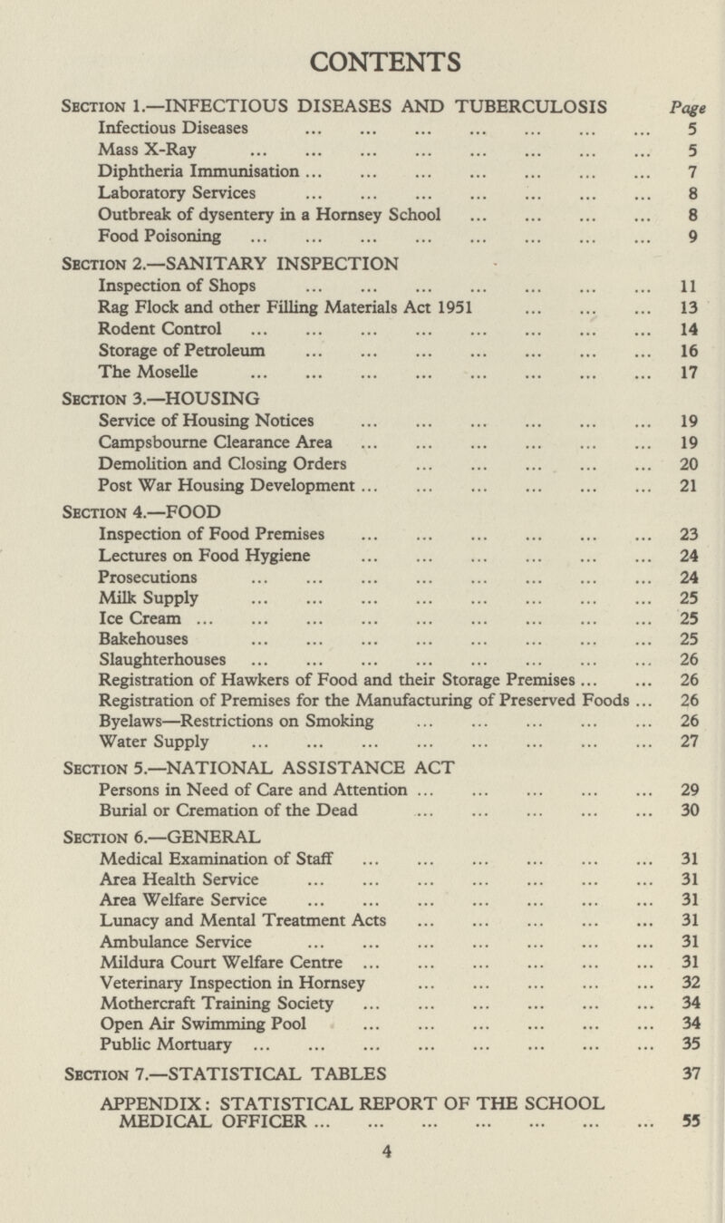 CONTENTS Section 1.—INFECTIOUS DISEASES AND TUBERCULOSIS Page Infectious Diseases 5 Mass X-Ray 5 Diphtheria Immunisation 7 Laboratory Services 8 Outbreak of dysentery in a Hornsey School 8 Food Poisoning 9 Section 2.—SANITARY INSPECTION Inspection of Shops 11 Rag Flock and other Filling Materials Act 1951 13 Rodent Control 14 Storage of Petroleum 16 The Moselle 17 Section 3.—HOUSING Service of Housing Notices 19 Campsbourne Clearance Area 19 Demolition and Closing Orders 20 Post War Housing Development 21 Section 4.—FOOD Inspection of Food Premises 23 Lectures on Food Hygiene 24 Prosecutions 24 Milk Supply 25 Ice Cream 25 Bakehouses 25 Slaughterhouses 26 Registration of Hawkers of Food and their Storage Premises 26 Registration of Premises for the Manufacturing of Preserved Foods 26 Byelaws— Restrictions on Smoking 26 Water Supply 27 Section 5.—NATIONAL ASSISTANCE ACT Persons in Need of Care and Attention 29 Burial or Cremation of the Dead 30 Section 6.—GENERAL Medical Examination of Staff 31 Area Health Service 31 Area Welfare Service 31 Lunacy and Mental Treatment Acts 31 Ambulance Service 31 Mildura Court Welfare Centre 31 Veterinary Inspection in Hornsey 32 Mothercraft Training Society 34 Open Air Swimming Pool 34 Public Mortuary 35 Section 7.—STATISTICAL TABLES 37 APPENDIX: STATISTICAL REPORT OF THE SCHOOL MEDICAL OFFICER 55 4
