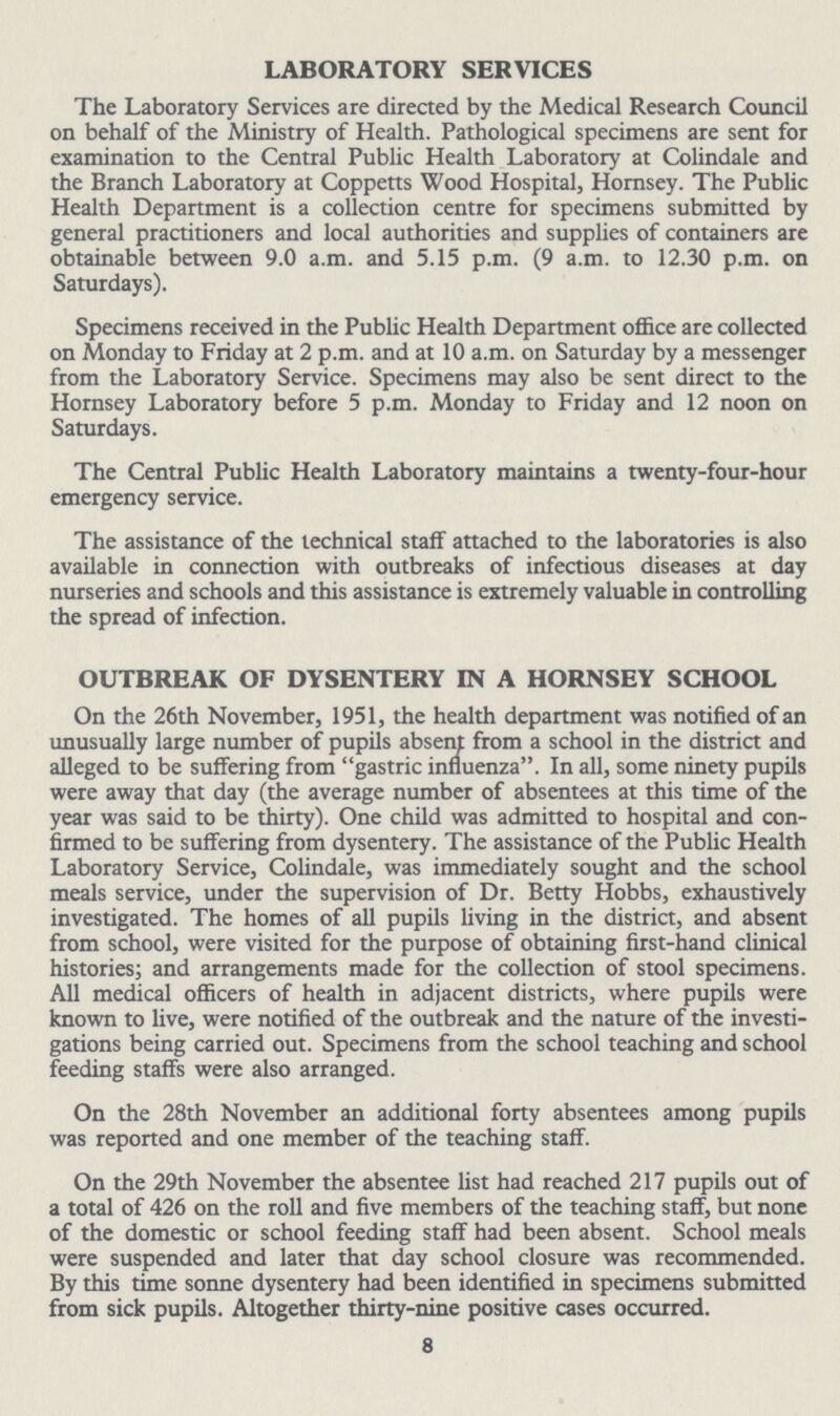 LABORATORY SERVICES The Laboratory Services are directed by the Medical Research Council on behalf of the Ministry of Health. Pathological specimens are sent for examination to the Central Public Health Laboratory at Colindale and the Branch Laboratory at Coppetts Wood Hospital, Hornsey. The Public Health Department is a collection centre for specimens submitted by general practitioners and local authorities and supplies of containers are obtainable between 9.0 a.m. and 5.15 p.m. (9 a.m. to 12.30 p.m. on Saturdays). Specimens received in the Public Health Department office are collected on Monday to Friday at 2 p.m. and at 10 a.m. on Saturday by a messenger from the Laboratory Service. Specimens may also be sent direct to the Hornsey Laboratory before 5 p.m. Monday to Friday and 12 noon on Saturdays. The Central Public Health Laboratory maintains a twenty-four-hour emergency service. The assistance of the technical staff attached to the laboratories is also available in connection with outbreaks of infectious diseases at day nurseries and schools and this assistance is extremely valuable in controlling the spread of infection. OUTBREAK OF DYSENTERY IN A HORNSEY SCHOOL On the 26th November, 1951, the health department was notified of an unusually large number of pupils absent from a school in the district and alleged to be suffering from gastric influenza. In all, some ninety pupils were away that day (the average number of absentees at this time of the year was said to be thirty). One child was admitted to hospital and con firmed to be suffering from dysentery. The assistance of the Public Health Laboratory Service, Colindale, was immediately sought and the school meals service, under the supervision of Dr. Betty Hobbs, exhaustively investigated. The homes of all pupils living in the district, and absent from school, were visited for the purpose of obtaining first-hand clinical histories; and arrangements made for the collection of stool specimens. All medical officers of health in adjacent districts, where pupils were known to live, were notified of the outbreak and the nature of the investi gations being carried out. Specimens from the school teaching and school feeding staffs were also arranged. On the 28th November an additional forty absentees among pupils was reported and one member of the teaching staff. On the 29th November the absentee list had reached 217 pupils out of a total of 426 on the roll and five members of the teaching staff, but none of the domestic or school feeding staff had been absent. School meals were suspended and later that day school closure was recommended. By this time sonne dysentery had been identified in specimens submitted from sick pupils. Altogether thirty-nine positive cases occurred. 8