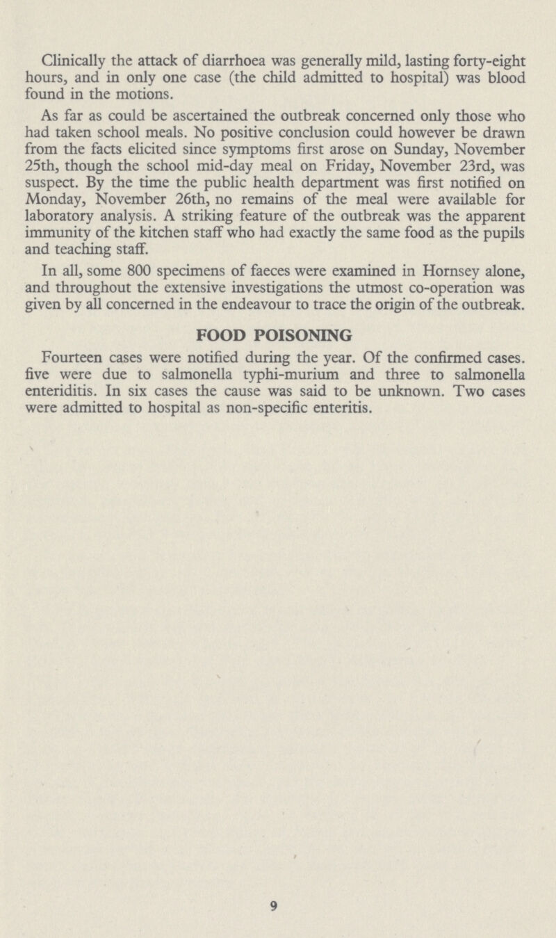 Clinically the attack of diarrhoea was generally mild, lasting forty-eight hours, and in only one case (the child admitted to hospital) was blood found in the motions. As far as could be ascertained the outbreak concerned only those who had taken school meals. No positive conclusion could however be drawn from the facts elicited since symptoms first arose on Sunday, November 25th, though the school mid-day meal on Friday, November 23rd, was suspect. By the time the public health department was first notified on Monday, November 26th, no remains of the meal were available for laboratory analysis. A striking feature of the outbreak was the apparent immunity of the kitchen staff who had exactly the same food as the pupils and teaching staff. In all, some 800 specimens of faeces were examined in Hornsey alone, and throughout the extensive investigations the utmost co-operation was given by all concerned in the endeavour to trace the origin of the outbreak. FOOD POISONING Fourteen cases were notified during the year. Of the confirmed cases. five were due to salmonella typhi-murium and three to salmonella enteriditis. In six cases the cause was said to be unknown. Two cases were admitted to hospital as non-specific enteritis. 9