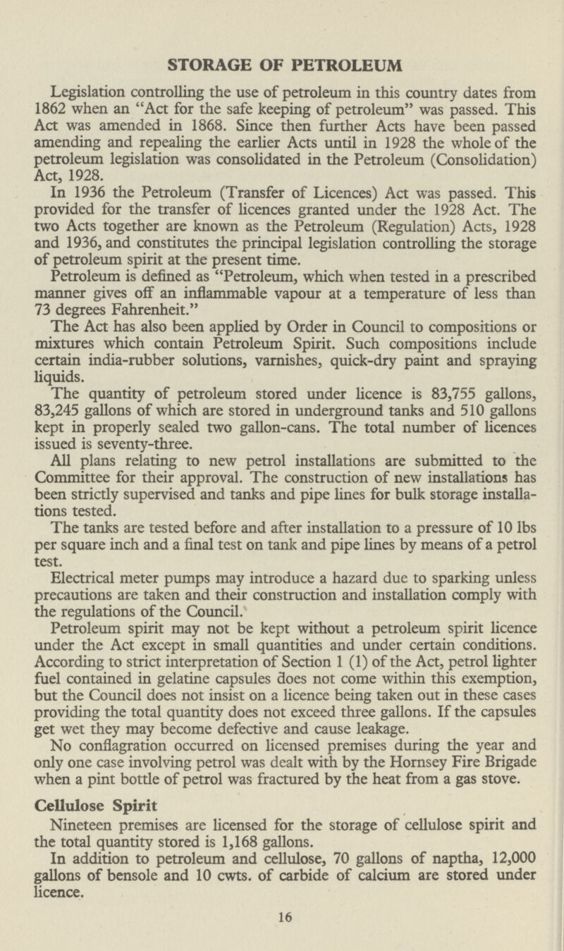 STORAGE OF PETROLEUM Legislation controlling the use of petroleum in this country dates from 1862 when an Act for the safe keeping of petroleum was passed. This Act was amended in 1868. Since then further Acts have been passed amending and repealing the earlier Acts until in 1928 the whole of the petroleum legislation was consolidated in the Petroleum (Consolidation) Act, 1928. In 1936 the Petroleum (Transfer of Licences) Act was passed. This provided for the transfer of licences granted under the 1928 Act. The two Acts together are known as the Petroleum (Regulation) Acts, 1928 and 1936, and constitutes the principal legislation controlling the storage of petroleum spirit at the present time. Petroleum is defined as Petroleum, which when tested in a prescribed manner gives off an inflammable vapour at a temperature of less than 73 degrees Fahrenheit. The Act has also been applied by Order in Council to compositions or mixtures which contain Petroleum Spirit. Such compositions include certain india-rubber solutions, varnishes, quick-dry paint and spraying liquids. The quantity of petroleum stored under licence is 83,755 gallons, 83,245 gallons of which are stored in underground tanks and 510 gallons kept in properly sealed two gallon-cans. The total number of licences issued is seventy-three. All plans relating to new petrol installations are submitted to the Committee for their approval. The construction of new installations has been strictly supervised and tanks and pipe lines for bulk storage installa tions tested. The tanks are tested before and after installation to a pressure of 10 lbs per square inch and a final test on tank and pipe lines by means of a petrol test. Electrical meter pumps may introduce a hazard due to sparking unless precautions are taken and their construction and installation comply with the regulations of the Council. Petroleum spirit may not be kept without a petroleum spirit licence under the Act except in small quantities and under certain conditions. According to strict interpretation of Section 1 (1) of the Act, petrol lighter fuel contained in gelatine capsules does not come within this exemption, but the Council does not insist on a licence being taken out in these cases providing the total quantity does not exceed three gallons. If the capsules get wet they may become defective and cause leakage. No conflagration occurred on licensed premises during the year and only one case involving petrol was dealt with by the Hornsey Fire Brigade when a pint bottle of petrol was fractured by the heat from a gas stove. Cellulose Spirit Nineteen premises are licensed for the storage of cellulose spirit and the total quantity stored is 1,168 gallons. In addition to petroleum and cellulose, 70 gallons of naptha, 12,000 gallons of bensole and 10 cwts. of carbide of calcium are stored under licence. 16