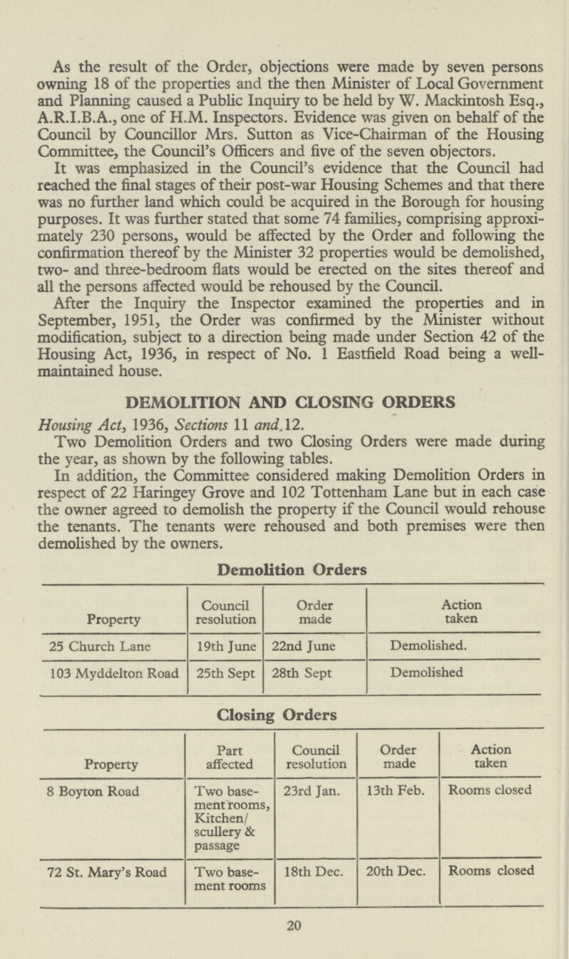 As the result of the Order, objections were made by seven persons owning 18 of the properties and the then Minister of Local Government and Planning caused a Public Inquiry to be held by W. Mackintosh Esq., A.R.I.B.A., one of H.M. Inspectors. Evidence was given on behalf of the Council by Councillor Mrs. Sutton as Vice-Chairman of the Housing Committee, the Council's Officers and five of the seven objectors. It was emphasized in the Council's evidence that the Council had reached the final stages of their post-war Housing Schemes and that there was no further land which could be acquired in the Borough for housing purposes. It was further stated that some 74 families, comprising approxi mately 230 persons, would be affected by the Order and following the confirmation thereof by the Minister 32 properties would be demolished, two- and three-bedroom flats would be erected on the sites thereof and all the persons affected would be rehoused by the Council. After the Inquiry the Inspector examined the properties and in September, 1951, the Order was confirmed by the Minister without modification, subject to a direction being made under Section 42 of the Housing Act, 1936, in respect of No. 1 Eastfield Road being a well maintained house. DEMOLITION AND CLOSING ORDERS Housing Act, 1936, Sections 11 and. 12. Two Demolition Orders and two Closing Orders were made during the year, as shown by the following tables. In addition, the Committee considered making Demolition Orders in respect of 22 Haringey Grove and 102 Tottenham Lane but in each case the owner agreed to demolish the property if the Council would rehouse the tenants. The tenants were rehoused and both premises were then demolished by the owners. Demolition Orders Property Council resolution Order made Action taken 25 Church Lane 19th June 22nd June Demolished. 103 Myddelton Road 25th Sept 28th Sept Demolished Closing Orders Property Part affected Council resolution Order made Action taken 8 Boyton Road Two base ment rooms, Kitchen/ scullery & passage 23rd Jan. 13th Feb. Rooms closed 72 St. Mary's Road Two base ment rooms 18th Dec. 20th Dec. Rooms closed 20