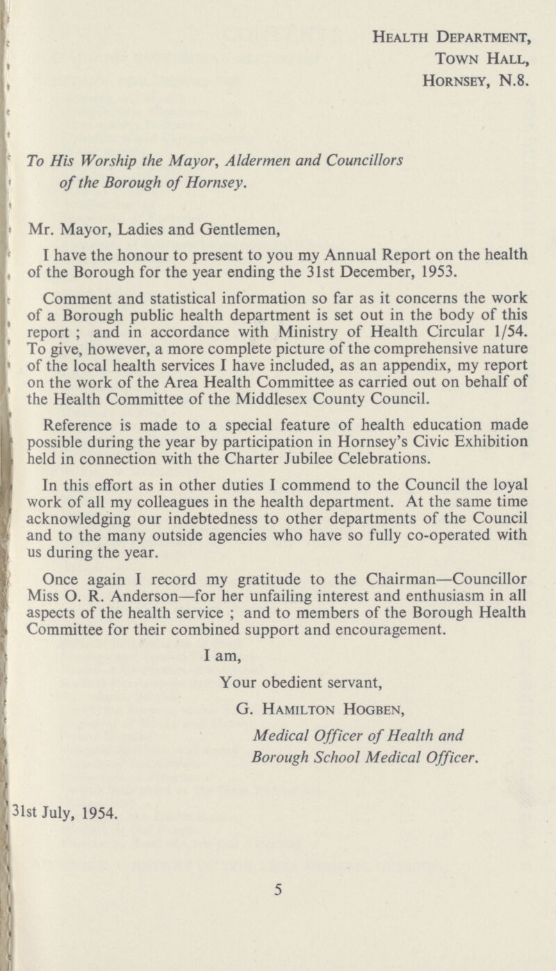 Health Department, Town Hall, Hornsey, N.8. To His Worship the Mayor, Aldermen and Councillors of the Borough of Hornsey. Mr. Mayor, Ladies and Gentlemen, I have the honour to present to you my Annual Report on the health of the Borough for the year ending the 31st December, 1953. Comment and statistical information so far as it concerns the work of a Borough public health department is set out in the body of this report ; and in accordance with Ministry of Health Circular 1/54. To give, however, a more complete picture of the comprehensive nature of the local health services I have included, as an appendix, my report on the work of the Area Health Committee as carried out on behalf of the Health Committee of the Middlesex County Council. Reference is made to a special feature of health education made possible during the year by participation in Hornsey's Civic Exhibition held in connection with the Charter Jubilee Celebrations. In this effort as in other duties I commend to the Council the loyal work of all my colleagues in the health department. At the same time acknowledging our indebtedness to other departments of the Council and to the many outside agencies who have so fully co-operated with us during the year. Once again I record my gratitude to the Chairman—Councillor Miss O. R. Anderson—for her unfailing interest and enthusiasm in all aspects of the health service; and to members of the Borough Health Committee for their combined support and encouragement. I am, Your obedient servant, G. Hamilton Hogben, Medical Officer of Health and Borough School Medical Officer. 31st July, 1954. 5