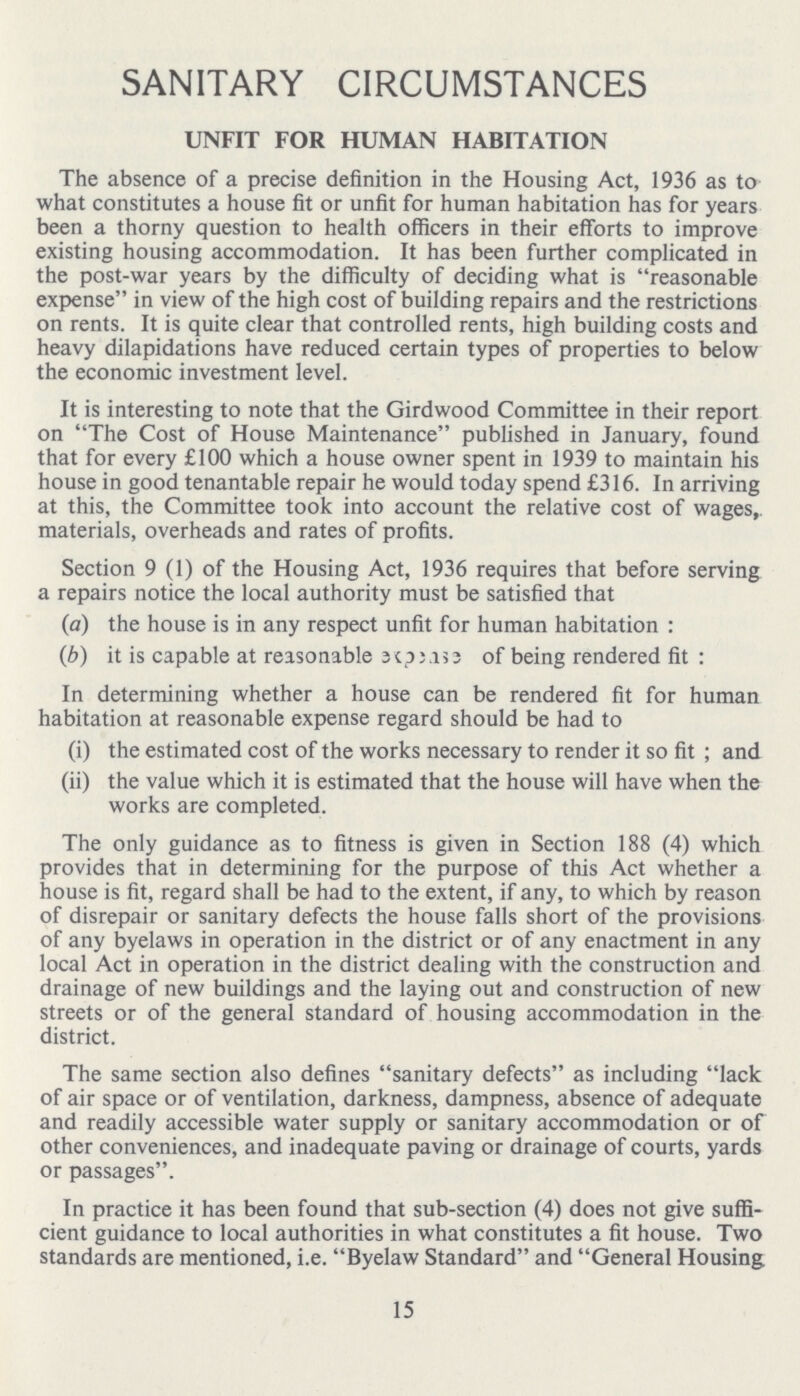 SANITARY CIRCUMSTANCES UNFIT FOR HUMAN HABITATION The absence of a precise definition in the Housing Act, 1936 as to what constitutes a house fit or unfit for human habitation has for years been a thorny question to health officers in their efforts to improve existing housing accommodation. It has been further complicated in the post-war years by the difficulty of deciding what is reasonable expense in view of the high cost of building repairs and the restrictions on rents. It is quite clear that controlled rents, high building costs and heavy dilapidations have reduced certain types of properties to below the economic investment level. It is interesting to note that the Girdwood Committee in their report on The Cost of House Maintenance published in January, found that for every £100 which a house owner spent in 1939 to maintain his house in good tenantable repair he would today spend £316. In arriving at this, the Committee took into account the relative cost of wages, materials, overheads and rates of profits. Section 9 (1) of the Housing Act, 1936 requires that before serving a repairs notice the local authority must be satisfied that (a) the house is in any respect unfit for human habitation : (b) it is capable at reasonable expease of being rendered fit : In determining whether a house can be rendered fit for human habitation at reasonable expense regard should be had to (i) the estimated cost of the works necessary to render it so fit ; and (ii) the value which it is estimated that the house will have when the works are completed. The only guidance as to fitness is given in Section 188 (4) which provides that in determining for the purpose of this Act whether a house is fit, regard shall be had to the extent, if any, to which by reason of disrepair or sanitary defects the house falls short of the provisions of any byelaws in operation in the district or of any enactment in any local Act in operation in the district dealing with the construction and drainage of new buildings and the laying out and construction of new streets or of the general standard of housing accommodation in the district. The same section also defines sanitary defects as including lack of air space or of ventilation, darkness, dampness, absence of adequate and readily accessible water supply or sanitary accommodation or of other conveniences, and inadequate paving or drainage of courts, yards or passages. In practice it has been found that sub-section (4) does not give suffi cient guidance to local authorities in what constitutes a fit house. Two standards are mentioned, i.e. Byelaw Standard and General Housing 15