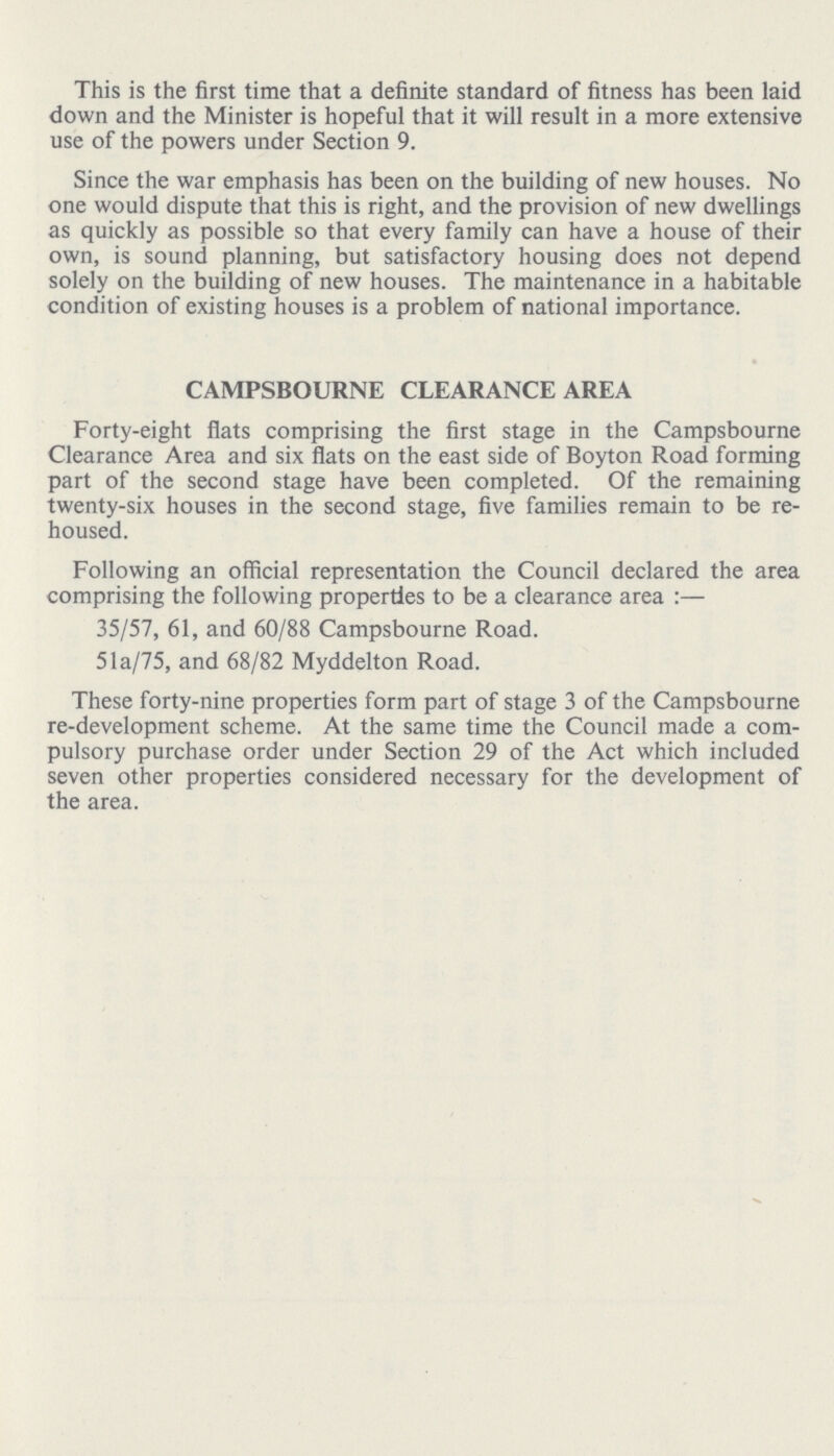 This is the first time that a definite standard of fitness has been laid down and the Minister is hopeful that it will result in a more extensive use of the powers under Section 9. Since the war emphasis has been on the building of new houses. No one would dispute that this is right, and the provision of new dwellings as quickly as possible so that every family can have a house of their own, is sound planning, but satisfactory housing does not depend solely on the building of new houses. The maintenance in a habitable condition of existing houses is a problem of national importance. CAMPSBOURNE CLEARANCE AREA Forty-eight flats comprising the first stage in the Campsbourne Clearance Area and six flats on the east side of Boyton Road forming part of the second stage have been completed. Of the remaining twenty-six houses in the second stage, five families remain to be re housed. Following an official representation the Council declared the area comprising the following properties to be a clearance area:— 35/57, 61, and 60/88 Campsbourne Road. 5la/75, and 68/82 Myddelton Road. These forty-nine properties form part of stage 3 of the Campsbourne re-development scheme. At the same time the Council made a com pulsory purchase order under Section 29 of the Act which included seven other properties considered necessary for the development of the area.