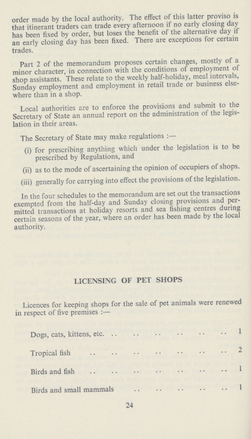 order made by the local authority. The effect of this latter proviso is that itinerant traders can trade every afternoon if no early closing day has been fixed by order, but loses the benefit of the alternative day if an early closing day has been fixed. There are exceptions for certain trades. Part 2 of the memorandum proposes certain changes, mostly of a minor character, in connection with the conditions of employment of shop assistants. These relate to the weekly half-holiday, meal intervals, Sunday employment and employment in retail trade or business else where than in a shop. Local authorities are to enforce the provisions and submit to the Secretary of State an annual report on the administration of the legis lation in their areas. The Secretary of State may make regulations:— (i) for prescribing anything which under the legislation is to be prescribed by Regulations, and (ii) as to the mode of ascertaining the opinion of occupiers of shops. (iii) generally for carrying into effect the provisions of the legislation. In the four schedules to the memorandum are set out the transactions exempted from the half-day and Sunday closing provisions and per mitted transactions at holiday resorts and sea fishing centres during certain seasons of the year, where an order has been made by the local authority. LICENSING OF PET SHOPS Licences for keeping shops for the sale of pet animals were renewed in respect of five premises:— Dogs, cats, kittens, etc. 1 Tropical fish 2 Birds and fish 1 Birds and small mammals 1 24