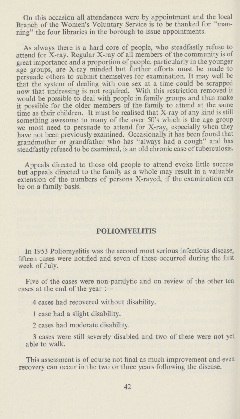 On this occasion all attendances were by appointment and the local Branch of the Women's Voluntary Service is to be thanked for man ning the four libraries in the borough to issue appointments. As always there is a hard core of people, who steadfastly refuse to attend for X-ray. Regular X-ray of all members of the community is of great importance and a proportion of people, particularly in the younger age groups, are X-ray minded but further efforts must be made to persuade others to submit themselves for examination. It may well be that the system of dealing with one sex at a time could be scrapped now that undressing is not required. With this restriction removed it would be possible to deal with people in family groups and thus make it possible for the older members of the family to attend at the same time as their children. It must be realised that X-ray of any kind is still something awesome to many of the over 50's which is the age group we most need to persuade to attend for X-ray, especially when they have not been previously examined. Occasionally it has been found that grandmother or grandfather who has always had a cough and has steadfastly refused to be examined, is an old chronic case of tuberculosis. Appeals directed to those old people to attend evoke little success but appeals directed to the family as a whole may result in a valuable extension of the numbers of persons X-rayed, if the examination can be on a family basis. POLIOMYELITIS In 1953 Poliomyelitis was the second most serious infectious disease, fifteen cases were notified and seven of these occurred during the first week of July. Five of the cases were non-paralytic and on review of the other ten cases at the end of the year:— 4 cases had recovered without disability. 1 case had a slight disability. 2 cases had moderate disability. 3 cases were still severely disabled and two of these were not yet able to walk. This assessment is of course not final as much improvement and even recovery can occur in the two or three years following the disease. 42