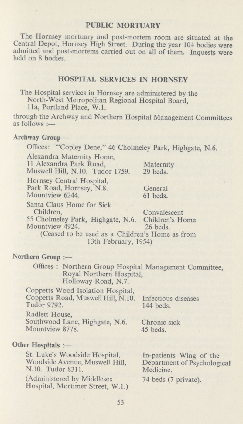 PUBLIC MORTUARY The Hornsey mortuary and post-mortem room are situated at the Central Depot, Hornsey High Street. During the year 104 bodies were admitted and post-mortems carried out on all of them. Inquests were held on 8 bodies. HOSPITAL SERVICES IN HORNSEY The Hospital services in Hornsey are administered by the North-West Metropolitan Regional Hospital Board, 11a, Portland Place, W.l. through the Archway and Northern Hospital Management Committees as follows :— Archway Group — Offices: Copley Dene, 46 Cholmeley Park, Highgate, N.6. Alexandra Maternity Home, 11 Alexandra Park Road, Muswell Hill, N.10. Tudor 1759. Hornsey Central Hospital, Park Road, Hornsey, N.8. Mountview 6244. Santa Claus Home for Sick Children, 55 Cholmeley Park, Highgate, N.6. Mountview 4924. Maternity 29 beds. General 61 beds. Convalescent Children's Home 26 beds. (Ceased to be used as a Children s Home as from 13th February, 1954) Northern Group :— Offices : Northern Group Hospital Management Committee, Royal Northern Hospital, Hollowav Road. N.7. Coppetts Wood Isolation Hospital, Coppetts Road, Muswell Hill, N.10. Tudor 9792. Radlett House, Southwood Lane, Highgate, N.6. Mountview 8778. Infectious diseases 144 beds. Chronic sick 45 beds. Other Hospitals :— St. Luke's Woodside Hospital, Woodside Avenue, Muswell Hill, N.10. Tudor 8311. (Administered by Middlesex Hospital, Mortimer Street, W.l.) In-patients Wing of the Department of Psychological Medicine. 74 beds (7 private). 53