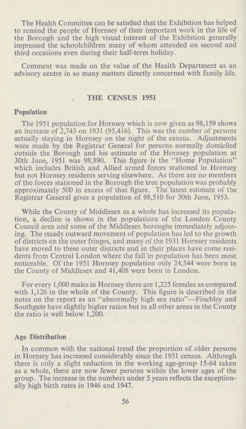 The Health Committee can be satisfied that the Exhibition has helped to remind the people of Hornsey of their important work in the life of the Borough and the high visual interest of the Exhibition generally impressed the schoolchildren many of whom attended on second and third occasions even during their half-term holiday. Comment was made on the value of the Health Department as an advisory centre in so many matters directly concerned with family life. THE CENSUS 1951 Population The 1951 population for Hornsey which is now given as 98,159 shows an increase of 2,743 on 1931 (95,416). This was the number of persons actually staying in Hornsey on the night of the census. Adjustments were made by the Registrar General for persons normally domiciled outside the Borough and his estimate of the Hornsey population at 30th June, 1951 was 98,890. This figure is the Home Population which includes British and Allied armed forces stationed in Hornsey but not Hornsey residents serving elsewhere. As there are no members of the forces stationed in the Borough the true population was probably approximately 500 in excess of that figure. The latest estimate of the Registrar General gives a population of 98,510 for 30th June, 1953. While the County of Middlesex as a whole has increased its popula tion, a decline is shown in the populations of the London County Council area and some of the Middlesex boroughs immediately adjoin ing. The steady outward movement of population has led to the growth of districts on the outer fringes, and many of the 1931 Hornsey residents have moved to these outer districts and in their places have come resi dents from Central London where the fall in population has been most noticeable. Of the 1951 Hornsey population only 24,544 were born in the County of Middlesex and 41,408 were born in London. For every 1,000 males in Hornsey there are 1,225 females as compared with 1,126 in the whole of the County. This figure is described in the notes on the report as an abnormally high sex ratio—Finchley and Southgate have slightly higher ratios but in all other areas in the County the ratio is well below 1,200. Age Distribution In common with the national trend the proportion of older persons in Hornsey has increased considerably since the 1931 census. Although there is only a slight reduction in the working age-group 15-64 taken as a whole, there are now fewer persons within the lower ages of the group. The increase in the numbers under 5 years reflects the exception ally high birth rates in 1946 and 1947. 56