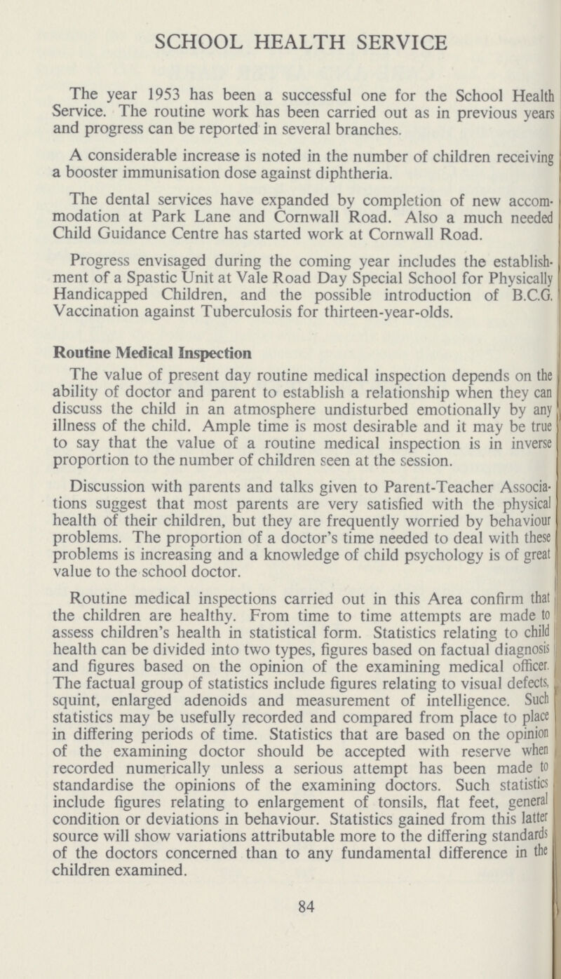 SCHOOL HEALTH SERVICE The year 1953 has been a successful one for the School Health Service. The routine work has been carried out as in previous years and progress can be reported in several branches. A considerable increase is noted in the number of children receiving a booster immunisation dose against diphtheria. The dental services have expanded by completion of new accom modation at Park Lane and Cornwall Road. Also a much needed Child Guidance Centre has started work at Cornwall Road. Progress envisaged during the coming year includes the establish ment of a Spastic Unit at Vale Road Day Special School for Physically Handicapped Children, and the possible introduction of B.C.G. Vaccination against Tuberculosis for thirteen-year-olds. Routine Medical Inspection The value of present day routine medical inspection depends on the ability of doctor and parent to establish a relationship when they can discuss the child in an atmosphere undisturbed emotionally by any illness of the child. Ample time is most desirable and it may be true to say that the value of a routine medical inspection is in inverse proportion to the number of children seen at the session. Discussion with parents and talks given to Parent-Teacher Associa tions suggest that most parents are very satisfied with the physical health of their children, but they are frequently worried by behaviour problems. The proportion of a doctor's time needed to deal with these problems is increasing and a knowledge of child psychology is of great value to the school doctor. Routine medical inspections carried out in this Area confirm that the children are healthy. From time to time attempts are made to assess children's health in statistical form. Statistics relating to child health can be divided into two types, figures based on factual diagnosis and figures based on the opinion of the examining medical officer. The factual group of statistics include figures relating to visual defects, squint, enlarged adenoids and measurement of intelligence. Such statistics may be usefully recorded and compared from place to place in differing periods of time. Statistics that are based on the opinion of the examining doctor should be accepted with reserve when recorded numerically unless a serious attempt has been made to standardise the opinions of the examining doctors. Such statistics include figures relating to enlargement of tonsils, flat feet, general condition or deviations in behaviour. Statistics gained from this latter source will show variations attributable more to the differing standards of the doctors concerned than to any fundamental difference in the children examined. 84