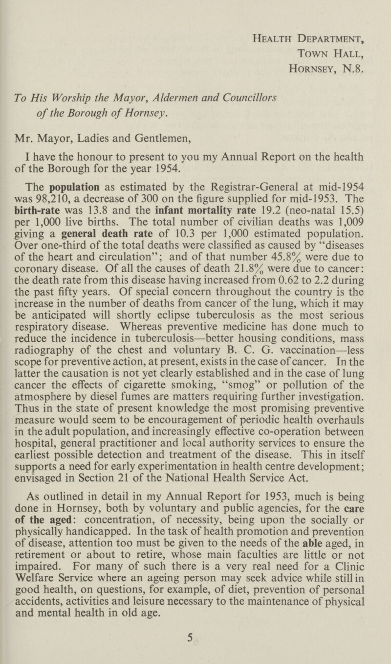 Health Department, Town Hall, Hornsey, N8 To His Worship the Mayor, Aldermen and Councillors of the Borough of Hornsey Mr Mayor, Ladies and Gentlemen, I have the honour to present to you my Annual Report on the health of the Borough for the year 1954 The population as estimated by the Registrar-General at mid-1954 was 98,210, a decrease of 300 on the figure supplied for mid-1953 The birth-rate was 138 and the infant mortality rate 192 (neo-natal 155) per 1,000 live births The total number of civilian deaths was 1,009 giving a general death rate of 103 per 1,000 estimated population Over one-third of the total deaths were classified as caused by diseases of the heart and circulation; and of that number 458% were due to coronary disease Of all the causes of death 218% were due to cancer: the death rate from this disease having increased from 062 to 22 during the past fifty years Of special concern throughout the country is the increase in the number of deaths from cancer of the lung, which it may be anticipated will shortly eclipse tuberculosis as the most serious respiratory disease Whereas preventive medicine has done much to reduce the incidence in tuberculosis—better housing conditions, mass radiography of the chest and voluntary B C G vaccination—less scope for preventive action, at present, exists in the case of cancer In the latter the causation is not yet clearly established and in the case of lung cancer the effects of cigarette smoking, smog or pollution of the atmosphere by diesel fumes are matters requiring further investigation Thus in the state of present knowledge the most promising preventive measure would seem to be encouragement of periodic health overhauls in the adult population, and increasingly effective co-operation between hospital, general practitioner and local authority services to ensure the earliest possible detection and treatment of the disease This in itself supports a need for early experimentation in health centre development; envisaged in Section 21 of the National Health Service Act As outlined in detail in my Annual Report for 1953, much is being done in Hornsey, both by voluntary and public agencies, for the care of the aged: concentration, of necessity, being upon the socially or physically handicapped In the task of health promotion and prevention of disease, attention too must be given to the needs of the able aged, in retirement or about to retire, whose main faculties are little or not impaired For many of such there is a very real need for a Clinic Welfare Service where an ageing person may seek advice while still in good health, on questions, for example, of diet, prevention of personal accidents, activities and leisure necessary to the maintenance of physical and mental health in old age 5