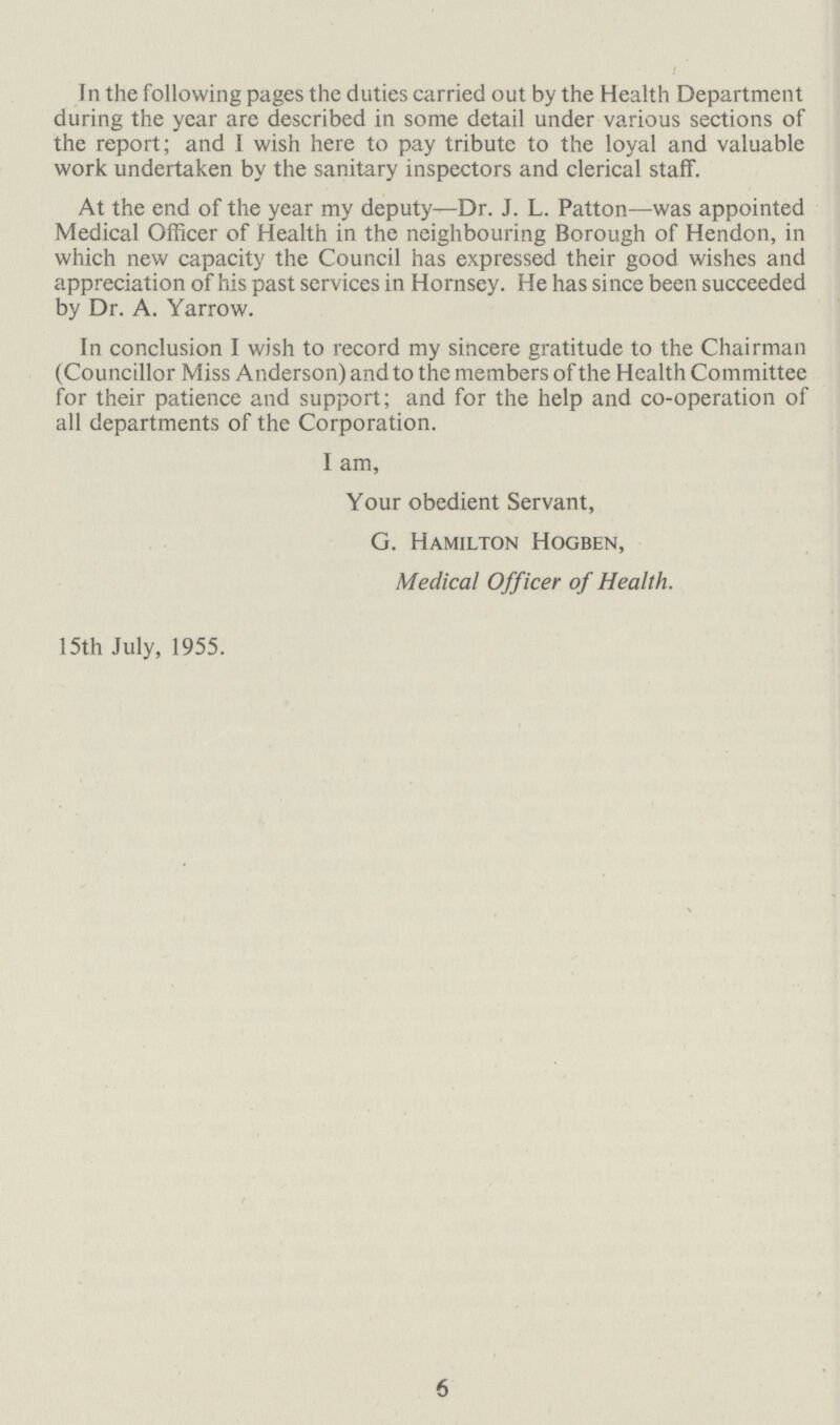 In the following pages the duties carried out by the Health Department during the year are described in some detail under various sections of the report; and I wish here to pay tribute to the loyal and valuable work undertaken by the sanitary inspectors and clerical staff At the end of the year my deputy—Dr J L Patton—was appointed Medical Officer of Health in the neighbouring Borough of Hendon, in which new capacity the Council has expressed their good wishes and appreciation of his past services in Hornsey He has since been succeeded by Dr A Yarrow In conclusion I wish to record my sincere gratitude to the Chairman (Councillor Miss Anderson) and to the members of the Health Committee for their patience and support; and for the help and co-operation of all departments of the Corporation I am, Your obedient Servant, G Hamilton Hogben, Medical Officer of Health 15th July, 1955 6