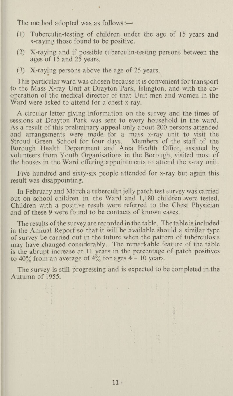 the method adopted was as follows:— (1) Tuberculin-testing of children under the age of 15 years and x-raying those found to be positive (2) X-raying and if possible tuberculin-testing persons between the ages of 15 and 25 years (3) X-raying persons above the age of 25 years This particular ward was chosen because it is convenient for transport to the Mass X-ray Unit at Drayton Park, Islington, and with the co operation of the medical director of that Unit men and women in the Ward were asked to attend for a chest x-ray A circular letter giving information on the survey and the times of sessions at Drayton Park was sent to every household in the ward As a result of this preliminary appeal only about 200 persons attended and arrangements were made for a mass x-ray unit to visit the Stroud Green School for four days Members of the staff of the Borough Health Department and Area Health Office, assisted by volunteers from Youth Organisations in the Borough, visited most of the houses in the Ward offering appointments to attend the x-ray unit Five hundred and sixty-six people attended for x-ray but again this result was disappointing In February and March a tuberculin jelly patch test survey was carried out on school children in the Ward and 1,180 children were tested Children with a positive result were referred to the Chest Physician and of these 9 were found to be contacts of known cases The results of the survey are recorded in the table The table is included in the Annual Report so that it will be available should a similar type of survey be carried out in the future when the pattern of tuberculosis may have changed considerably The remarkable feature of the table is the abrupt increase at 11 years in the percentage of patch positives to 40% from an average of 4% for ages 4-10 years The survey is still progressing and is expected to be completed in the Autumn of 1955 11