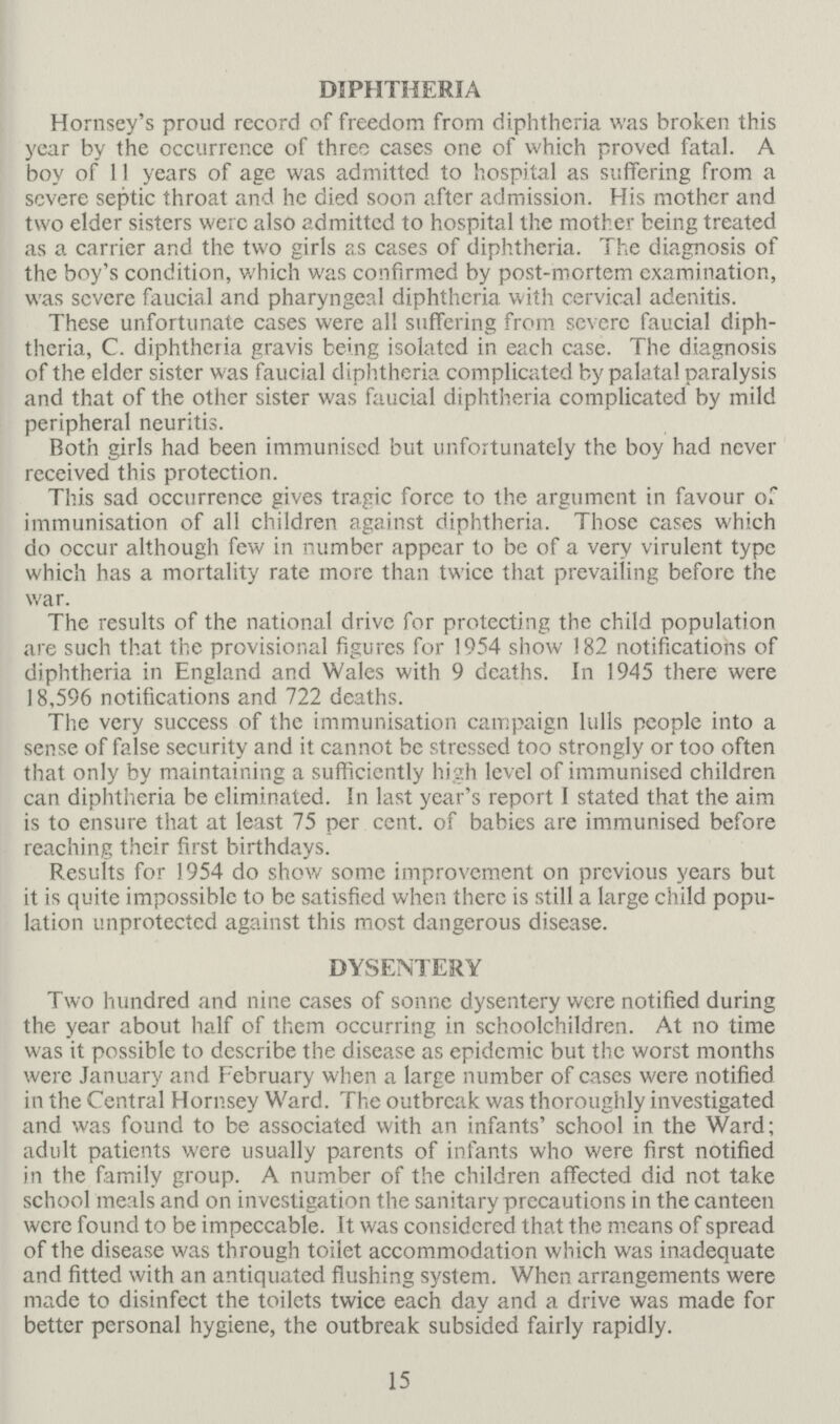 DIPHTHERIA Hornsey's proud record of freedom from diphtheria was broken this year by the occurrence of three cases one of which proved fatal A boy of 11 years of age was admitted to hospital as suffering from a severe septic throat and he died soon after admission His mother and two elder sisters were also admitted to hospital the mother being treated as a carrier and the two girls as cases of diphtheria The diagnosis of the boy's condition, which was confirmed by post-mortem examination, was severe faucial and pharyngeal diphtheria with cervical adenitis These unfortunate cases were all suffering from severe faucial diph theria, C diphtheria gravis being isolated in each case The diagnosis of the elder sister was faucial diphtheria complicated by palatal paralysis and that of the other sister was faucial diphtheria complicated by mild peripheral neuritis Both girls had been immunised but unfortunately the boy had never received this protection This sad occurrence gives tragic force to the argument in favour of immunisation of all children against diphtheria Those cases which do occur although few in number appear to be of a very virulent type which has a mortality rate more than twice that prevailing before the war The results of the national drive for protecting the child population are such that the provisional figures for 1954 show 182 notifications of diphtheria in England and Wales with 9 deaths In 1945 there were 18,596 notifications and 722 deaths The very success of the immunisation campaign lulls people into a sense of false security and it cannot be stressed too strongly or too often that only by maintaining a sufficiently high level of immunised children can diphtheria be eliminated In last year's report I stated that the aim is to ensure that at least 75 per cent, of babies are immunised before reaching their first birthdays Results for 1954 do show some improvement on previous years but it is quite impossible to be satisfied when there is still a large child popu lation unprotected against this most dangerous disease DYSENTERY Two hundred and nine cases of sonne dysentery were notified during the year about half of them occurring in schoolchildren At no time was it possible to describe the disease as epidemic but the worst months were January and February when a large number of cases were notified in the Central Hornsey Ward The outbreak was thoroughly investigated and was found to be associated with an infants' school in the Ward; adult patients were usually parents of infants who were first notified in the family group A number of the children affected did not take school meals and on investigation the sanitary precautions in the canteen were found to be impeccable It was considered that the means of spread of the disease was through toilet accommodation which was inadequate and fitted with an antiquated flushing system When arrangements were made to disinfect the toilets twice each day and a drive was made for better personal hygiene, the outbreak subsided fairly rapidly 15