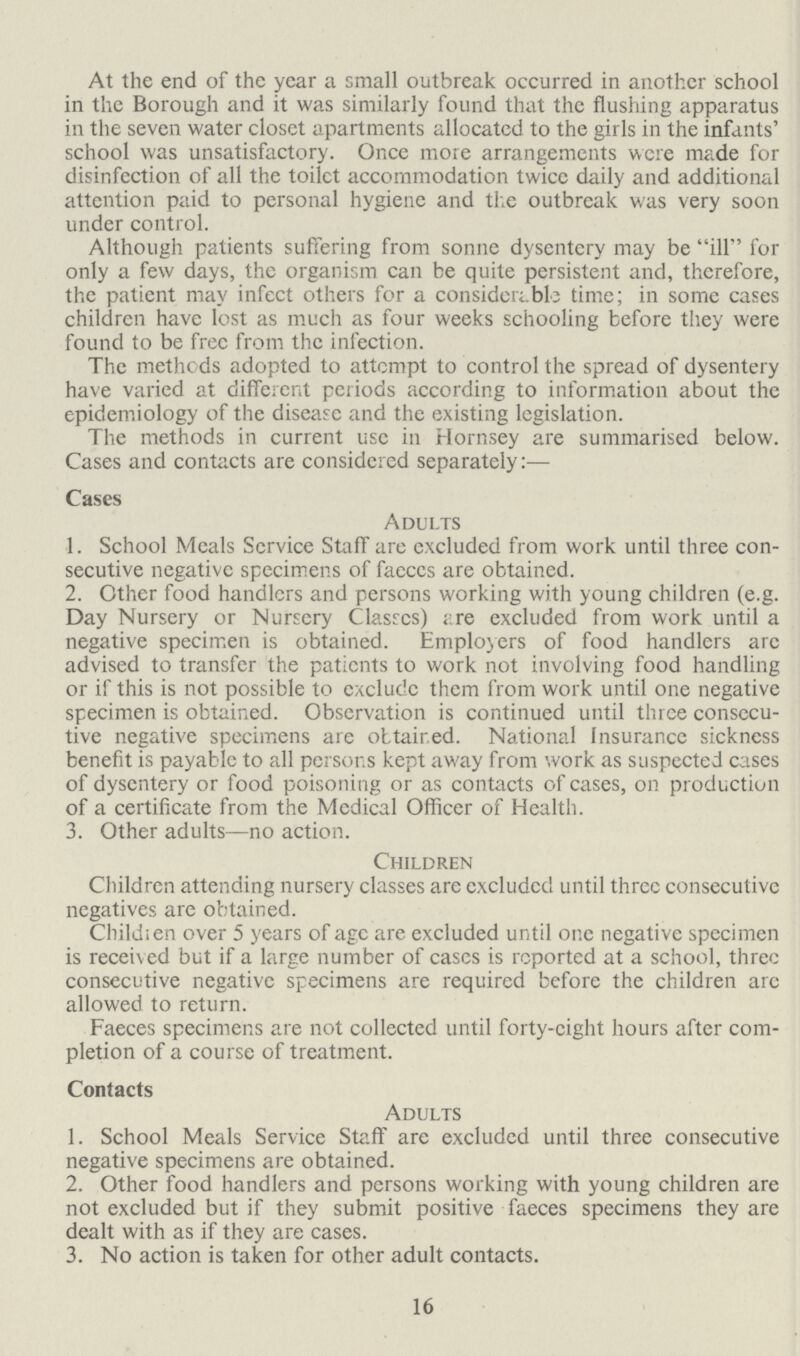 At the end of the year a small outbreak occurred in another school in the Borough and it was similarly found that the flushing apparatus in the seven water closet apartments allocated to the girls in the infants' school was unsatisfactory Once more arrangements were made for disinfection of all the toilet accommodation twice daily and additional attention paid to personal hygiene and the outbreak was very soon under control Although patients suffering from sonne dysentery may be ill for only a few days, the organism can be quite persistent and, therefore, the patient may infect others for a considerable time; in some cases children have lost as much as four weeks schooling before they were found to be free from the infection The methods adopted to attempt to control the spread of dysentery have varied at different periods according to information about the epidemiology of the disease and the existing legislation The methods in current use in Hornsey are summarised below Cases and contacts are considered separately:— Cases Adults 1 School Meals Scrvice Staff are excluded from work until three con secutive negative specimens of faeces are obtained 2 Other food handlers and persons working with young children (eg Day Nursery or Nursery Classes) ;:re excluded from work until a negative specimen is obtained Employers of food handlers arc advised to transfer the patients to work not involving food handling or if this is not possible to exclude them from work until one negative specimen is obtained Observation is continued until three consecu tive negative specimens are obtained National Insurance sickness benefit is payable to all persons kept away from work as suspected cases of dysentery or food poisoning or as contacts of cases, on production of a certificate from the Medical Officer of Health 3 Other adults—no action Children Children attending nursery classes are excluded until three consecutivc negatives are obtained Child; en over 5 years of age are excluded until one negative specimen is received but if a large number of cases is reported at a school, three consecutive negative specimens are required before the children arc allowed to return Faeces specimens are not collected until forty-eight hours after com pletion of a course of treatment Contacts Adults 1 School Meals Service Staff are excluded until three consecutive negative specimens are obtained 2 Other food handlers and persons working with young children are not excluded but if they submit positive faeces specimens they are dealt with as if they are cases 3 No action is taken for other adult contacts 16