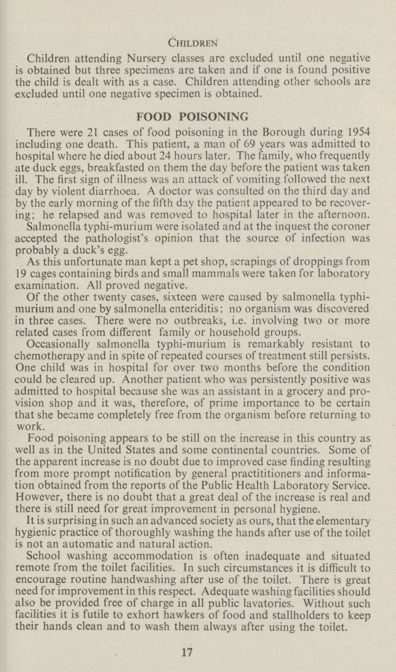 Children Children attending Nursery classes are excluded until one negative is obtained but three specimens are taken and if one is found positive the child is dealt with as a case Children attending other schools are excluded until one negative specimen is obtained FOOD POISONING There were 21 cases of food poisoning in the Borough during 1954 including one death This patient, a man of 69 years was admitted to hospital where he died about 24 hours later The family, who frequently ate duck eggs, breakfasted on them the day before the patient was taken ill The first sign of illness was an attack of vomiting followed the next day by violent diarrhoea A doctor was consulted on the third day and by the early morning of the fifth day the patient appeared to be recover ing; he relapsed and was removed to hospital later in the afternoon Salmonella typhi-murium were isolated and at the inquest the coroner accepted the pathologist's opinion that the source of infection was probably a duck's egg As this unfortunate man kept a pet shop, scrapings of droppings from 19 cages containing birds and small mammals were taken for laboratory examination All proved negative Of the other twenty cases, sixteen were caused by salmonella typhi murium and one by salmonella enteriditis; no organism was discovered in three cases There were no outbreaks, ie involving two or more related cases from different family or household groups Occasionally salmonella typhi-murium is remarkably resistant to chemotherapy and in spite of repeated courses of treatment still persists One child was in hospital for over two months before the condition could be cleared up Another patient who was persistently positive was admitted to hospital because she was an assistant in a grocery and pro vision shop and it was, therefore, of prime importance to be certain that she became completely free from the organism before returning to work Food poisoning appears to be still on the increase in this country as well as in the United States and some continental countries Some of the apparent increase is no doubt due to improved case finding resulting from more prompt notification by general practititioners and informa tion obtained from the reports of the Public Health Laboratory Service However, there is no doubt that a great deal of the increase is real and there is still need for great improvement in personal hygiene It is surprising in such an advanced society as ours, that the elementary hygienic practice of thoroughly washing the hands after use of the toilet is not an automatic and natural action School washing accommodation is often inadequate and situated remote from the toilet facilities In such circumstances it is difficult to encourage routine handwashing after use of the toilet There is great need for improvement in this respect Adequate washing facilities should also be provided free of charge in all public lavatories Without such facilities it is futile to exhort hawkers of food and stallholders to keep their hands clean and to wash them always after using the toilet 17