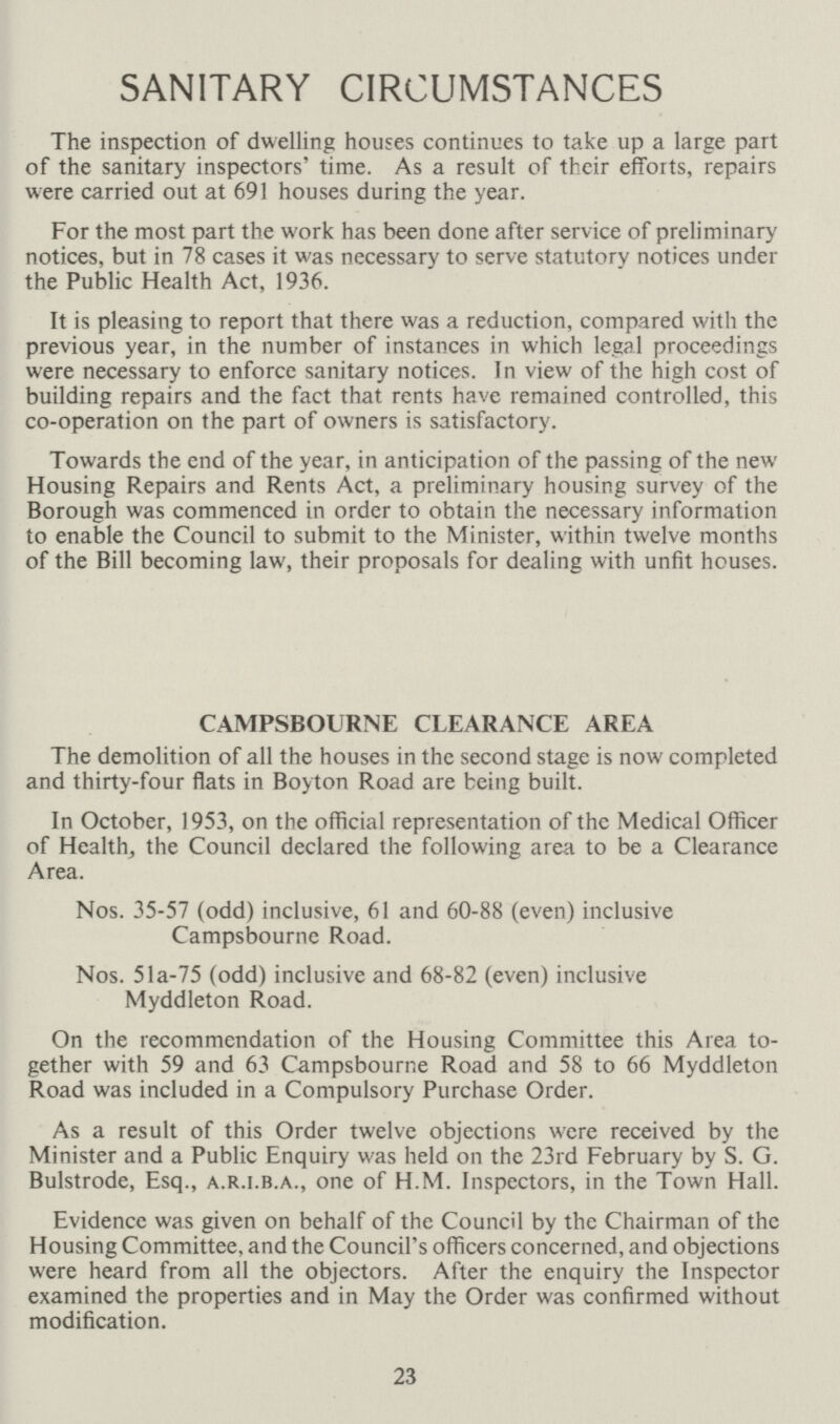 SANITARY CIRCUMSTANCES The inspection of dwelling houses continues to take up a large part of the sanitary inspectors' time As a result of their efforts, repairs were carried out at 691 houses during the year For the most part the work has been done after service of preliminary notices, but in 78 cases it was necessary to serve statutory notices under the Public Health Act, 1936 It is pleasing to report that there was a reduction, compared with the previous year, in the number of instances in which legal proceedings were necessary to enforce sanitary notices In view of the high cost of building repairs and the fact that rents have remained controlled, this co-operation on the part of owners is satisfactory Towards the end of the year, in anticipation of the passing of the new Housing Repairs and Rents Act, a preliminary housing survey of the Borough was commenced in order to obtain the necessary information to enable the Council to submit to the Minister, within twelve months of the Bill becoming law, their proposals for dealing with unfit houses CAMPSBOURNE CLEARANCE AREA The demolition of all the houses in the second stage is now completed and thirty-four flats in Boyton Road are being built In October, 1953, on the official representation of the Medical Officer of Health, the Council declared the following area to be a Clearance Area Nos 35-57 (odd) inclusive, 61 and 60-88 (even) inclusive Campsbourne Road Nos 51a-75 (odd) inclusive and 68-82 (even) inclusive Myddleton Road. On the recommendation of the Housing Committee this Area to gether with 59 and 63 Campsbourne Road and 58 to 66 Myddleton Road was included in a Compulsory Purchase Orders. As a result of this Order twelve objections were received by the Minister and a Public Enquiry was held on the 23rd February by S G Bulstrode, Esq, a.r.i.b.a., one of HM Inspectors, in the Town Hall. Evidence was given on behalf of the Council by the Chairman of the Housing Committee, and the Council's officers concerned, and objections were heard from all the objectors After the enquiry the Inspector examined the properties and in May the Order was confirmed without modification. 23