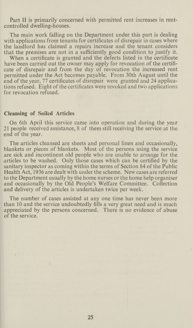 Part II is primarily concerned with permitted rent increases in rent controlled dwelling-houses. The main work falling on the Department under this part is dealing with applications from tenants for certificates of disrepair in cases where the landlord has claimed a repairs increase and the tenant considers that the premises are not in a sufficiently good condition to justify it. When a certificate is granted and the defects listed in the certificate have been carried out the owner may apply for revocation of the certifi cate of disrepair and from the day of revocation the increased rent permitted under the Act becomes payable. From 30th August until the end of the year, 77 certificates of disrepair were granted and 24 applica tions refused. Eight of the certificates were revoked and two applications for revocation refused. Cleansing of Soiled Articles On 6th April this service came into operation and during the year 21 people received assistance, 8 of them still receiving the service at the end of the year. The articles cleansed are sheets and personal linen and occasionally, blankets or pieces of blankets. Most of the persons using the service are sick and incontinent old people who are unable to arrange for the articles to be washed. Only those cases which can be certified by the sanitary inspector as coming within the terms of Section 84 of the Public Health Act, 1936 are dealt with under the scheme. New cases are referred to the Department usually by the home nurses or the home help organiser and occasionally by the Old People's Welfare Committee. Collection and delivery of the articles is undertaken twice per week. The number of cases assisted at any one time has never been more than 10 and the service undoubtedly fills a very great need and is much appreciated by the persons concerned. There is no evidence of abuse of the service. 25