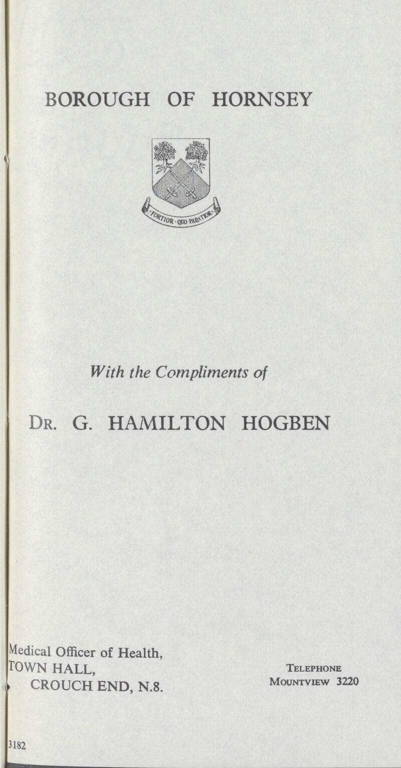 BOROUGH OF HORNSEY With the Compliments of DR. G. HAMILTON HOGBEN Medical Officer of Health, TOWN HALL, CROUCH END, N.8. Telephone Mountview 3220 3182