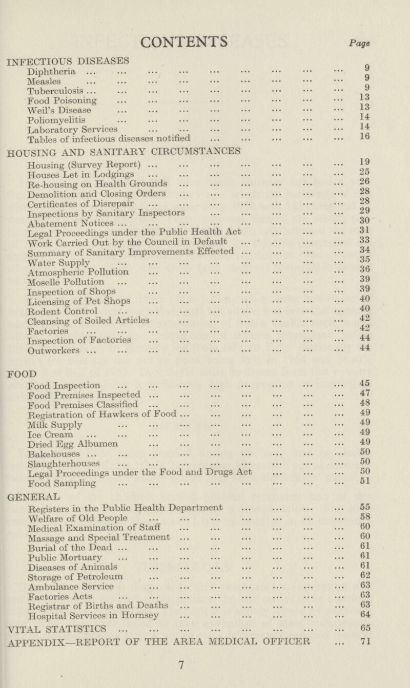 CONTENTS page INFECTIOUS DISEASES Diphtheria 9 Measles 9 Tuberculosis 9 Food Poisoning 13 Weil's Disease 13 Poliomyelitis 14 Laboratory Services 14 Tables of infectious diseases notified 16 HOUSING AND SANITARY CIRCUMSTANCES Housing (Survey Report) 19 Houses Let in Lodgings 25 Re-housing on Health Grounds 26 Demolition and Closing Orders 28 Certificates of Disrepair 28 Inspections by Sanitary Inspectors 29 Abatement Notices 30 Legal Proceedings under the Public Health Act 31 Work Carried Out by the Council in Default 33 Summary of Sanitary Improvements Effected 34 Water Supply 35 Atmospheric Pollution 36 Moselle Pollution 39 Inspection of Shops 39 Licensing of Pet Shops 40 Rodent Control 40 Cleansing of Soiled Articles 42 Factories 42 Inspection of Factories 44 Outworkers 44 FOOD Food Inspection 45 Food Premises Inspected 47 Food Premises Classified 48 Registration of Hawkers of Food 49 Milk Supply 49 Ice Cream 49 Dried Egg Albumen 49 Bakehouses 50 Slaughterhouses 50 Legal Proceedings under the Food and Drugs Act 50 Food Sampling 51 GENERAL Registers in the Public Health Department 55 Welfare of Old People 58 Medical Examination of Staff 60 Massage and Special Treatment 60 Burial of the Dead 61 Public Mortuary 61 Diseases of Animals 61 Storage of Petroleum 62 Ambulance Service 63 Factories Acts 63 Registrar of Births and Deaths 63 Hospital Services in Hornsey 64 VITAL STATISTICS 65 APPENDIX—REPORT OF THE AREA MEDICAL OFFICER 71 7