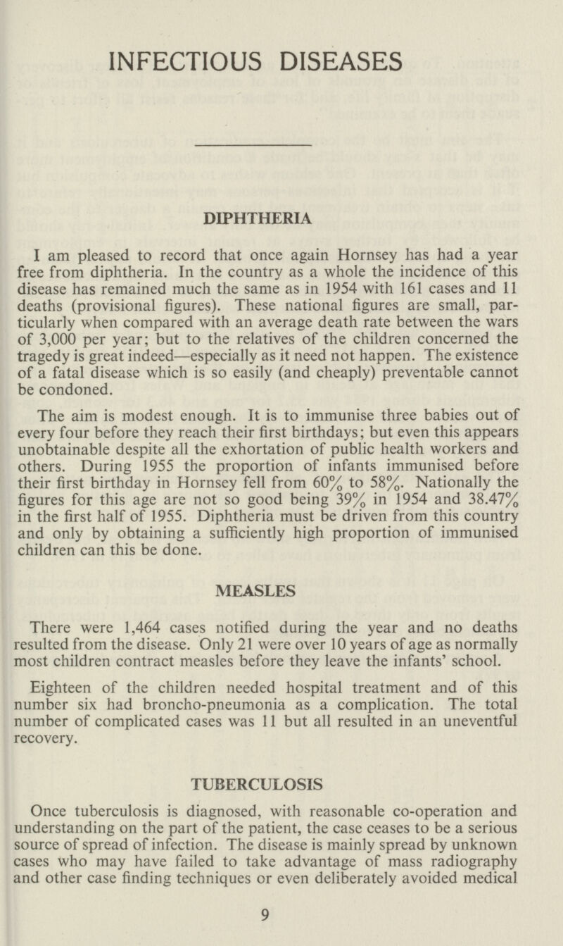 INFECTIOUS DISEASES DIPHTHERIA I am pleased to record that once again Hornsey has had a year free from diphtheria. In the country as a whole the incidence of this disease has remained much the same as in 1954 with 161 cases and 11 deaths (provisional figures). These national figures are small, par ticularly when compared with an average death rate between the wars of 3,000 per year; but to the relatives of the children concerned the tragedy is great indeed—especially as it need not happen. The existence of a fatal disease which is so easily (and cheaply) preventable cannot be condoned. The aim is modest enough. It is to immunise three babies out of every four before they reach their first birthdays; but even this appears unobtainable despite all the exhortation of public health workers and others. During 1955 the proportion of infants immunised before their first birthday in Hornsey fell from 60% to 58%. Nationally the figures for this age are not so good being 39% in 1954 and 38.47% in the first half of 1955. Diphtheria must be driven from this country and only by obtaining a sufficiently high proportion of immunised children can this be done. MEASLES There were 1,464 cases notified during the year and no deaths resulted from the disease. Only 21 were over 10 years of age as normally most children contract measles before they leave the infants' school. Eighteen of the children needed hospital treatment and of this number six had broncho-pneumonia as a complication. The total number of complicated cases was 11 but all resulted in an uneventful recovery. TUBERCULOSIS Once tuberculosis is diagnosed, with reasonable co-operation and understanding on the part of the patient, the case ceases to be a serious source of spread of infection. The disease is mainly spread by unknown cases who may have failed to take advantage of mass radiography and other case finding techniques or even deliberately avoided medical 9