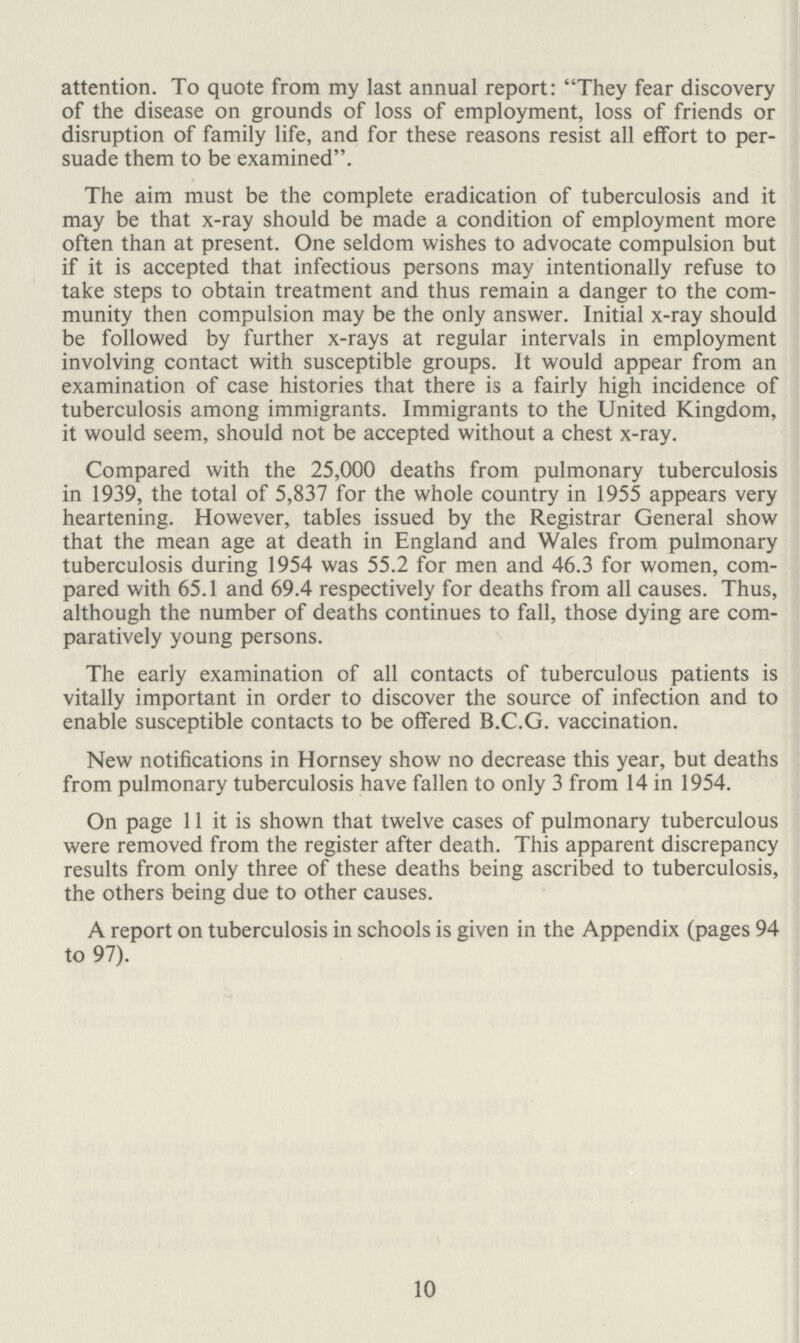 attention. To quote from my last annual report: They fear discovery of the disease on grounds of loss of employment, loss of friends or disruption of family life, and for these reasons resist all effort to per suade them to be examined. The aim must be the complete eradication of tuberculosis and it may be that x-ray should be made a condition of employment more often than at present. One seldom wishes to advocate compulsion but if it is accepted that infectious persons may intentionally refuse to take steps to obtain treatment and thus remain a danger to the com munity then compulsion may be the only answer. Initial x-ray should be followed by further x-rays at regular intervals in employment involving contact with susceptible groups. It would appear from an examination of case histories that there is a fairly high incidence of tuberculosis among immigrants. Immigrants to the United Kingdom, it would seem, should not be accepted without a chest x-ray. Compared with the 25,000 deaths from pulmonary tuberculosis in 1939, the total of 5,837 for the whole country in 1955 appears very heartening. However, tables issued by the Registrar General show that the mean age at death in England and Wales from pulmonary tuberculosis during 1954 was 55.2 for men and 46.3 for women, com pared with 65.1 and 69.4 respectively for deaths from all causes. Thus, although the number of deaths continues to fall, those dying are com paratively young persons. The early examination of all contacts of tuberculous patients is vitally important in order to discover the source of infection and to enable susceptible contacts to be offered B.C.G. vaccination. New notifications in Hornsey show no decrease this year, but deaths from pulmonary tuberculosis have fallen to only 3 from 14 in 1954. On page 11 it is shown that twelve cases of pulmonary tuberculous were removed from the register after death. This apparent discrepancy results from only three of these deaths being ascribed to tuberculosis, the others being due to other causes. A report on tuberculosis in schools is given in the Appendix (pages 94 to 97). 10