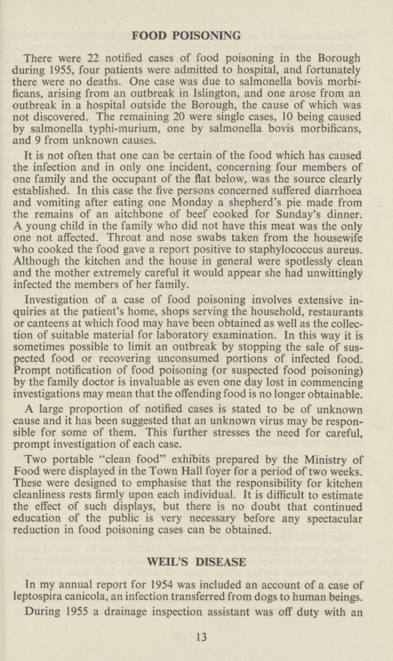 FOOD POISONING There were 22 notified cases of food poisoning in the Borough during 1955, four patients were admitted to hospital, and fortunately there were no deaths. One case was due to salmonella bovis morbi ficans, arising from an outbreak in Islington, and one arose from an outbreak in a hospital outside the Borough, the cause of which was not discovered. The remaining 20 were single cases, 10 being caused by salmonella typhi-murium, one by salmonella bovis morbificans, and 9 from unknown causes. It is not often that one can be certain of the food which has caused the infection and in only one incident, concerning four members of one family and the occupant of the flat below, was the source clearly established. In this case the five persons concerned suffered diarrhoea and vomiting after eating one Monday a shepherd's pie made from the remains of an aitchbone of beef cooked for Sunday's dinner. A young child in the family who did not have this meat was the only one not affected. Throat and nose swabs taken from the housewife who cooked the food gave a report positive to staphylococcus aureus. Although the kitchen and the house in general were spotlessly clean and the mother extremely careful it would appear she had unwittingly infected the members of her family. Investigation of a case of food poisoning involves extensive in quiries at the patient's home, shops serving the household, restaurants or canteens at which food may have been obtained as well as the collec tion of suitable material for laboratory examination. In this way it is sometimes possible to limit an outbreak by stopping the sale of sus pected food or recovering unconsumed portions of infected food. Prompt notification of food poisoning (or suspected food poisoning) by the family doctor is invaluable as even one day lost in commencing investigations may mean that the offending food is no longer obtainable. A large proportion of notified cases is stated to be of unknown cause and it has been suggested that an unknown virus may be respon sible for some of them. This further stresses the need for careful, prompt investigation of each case. Two portable clean food exhibits prepared by the Ministry of Food were displayed in the Town Hall foyer for a period of two weeks. These were designed to emphasise that the responsibility for kitchen cleanliness rests firmly upon each individual. It is difficult to estimate the effect of such displays, but there is no doubt that continued education of the public is very necessary before any spectacular reduction in food poisoning cases can be obtained. WEIL'S DISEASE In my annual report for 1954 was included an account of a case of leptospira canicola, an infection transferred from dogs to human beings. During 1955 a drainage inspection assistant was off duty with an 13