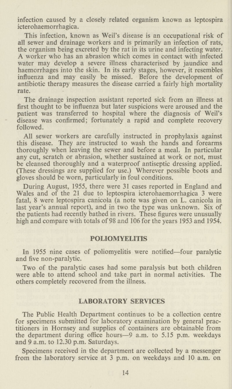 infection caused by a closely related organism known as leptospira icterohaemorrhagica. This infection, known as Weil's disease is an occupational risk of all sewer and drainage workers and is primarily an infection of rats, the organism being excreted by the rat in its urine and infecting water. A worker who has an abrasion which comes in contact with infected water may develop a severe illness characterised by jaundice and haemorrhages into the skin. In its early stages, however, it resembles influenza and may easily be missed. Before the development of antibiotic therapy measures the disease carried a fairly high mortality rate. The drainage inspection assistant reported sick from an illness at first thought to be influenza but later suspicions were aroused and the patient was transferred to hospital where the diagnosis of Weil's disease was confirmed; fortunately a rapid and complete recovery followed. All sewer workers are carefully instructed in prophylaxis against this disease. They are instructed to wash the hands and forearms thoroughly when leaving the sewer and before a meal. In particular any cut, scratch or abrasion, whether sustained at work or not, must be cleansed thoroughly and a waterproof antiseptic dressing applied. (These dressings are supplied for use.) Wherever possible boots and gloves should be worn, particularly in foul conditions. During August, 1955, there were 31 cases reported in England and Wales and of the 21 due to leptospira icterohaemorrhagica 3 were fatal, 8 were leptospira canicola (a note was given on L. canicola in last year's annual report), and in two the type was unknown. Six of the patients had recently bathed in rivers. These figures were unusually high and compare with totals of 98 and 106 for the years 1953 and 1954. POLIOMYELITIS In 1955 nine cases of poliomyelitis were notified—four paralytic and five non-paralytic. Two of the paralytic cases had some paralysis but both children were able to attend school and take part in normal activities. The others completely recovered from the illness. LABORATORY SERVICES The Public Health Department continues to be a collection centre for specimens submitted for laboratory examination by general prac titioners in Hornsey and supplies of containers are obtainable from the department during office hours—9 a.m. to 5.15 p.m. weekdays and 9 a.m. to 12.30 p.m. Saturdays. Specimens received in the department are collected by a messenger from the laboratory service at 3 p.m. on weekdays and 10 a.m. on 14