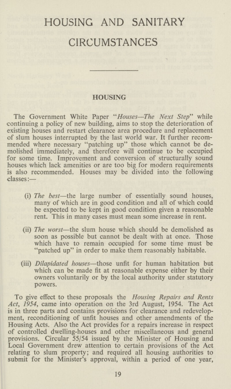 HOUSING AND SANITARY CIRCUMSTANCES HOUSING The Government White Paper Houses—The Next Step while continuing a policy of new building, aims to stop the deterioration of existing houses and restart clearance area procedure and replacement of slum houses interrupted by the last world war. It further recom mended where necessary patching up those which cannot be de molished immediately, and therefore will continue to be occupied for some time. Improvement and conversion of structurally sound houses which lack amenities or are too big for modern requirements is also recommended. Houses may be divided into the following classes:— (i) The best—the large number of essentially sound houses, many of which are in good condition and all of which could be expected to be kept in good condition given a reasonable rent. This in many cases must mean some increase in rent. (ii) The worst—the slum house which should be demolished as soon as possible but cannot be dealt with at once. Those which have to remain occupied for some time must be patched up in order to make them reasonably habitable. (iii) Dilapidated houses—those unfit for human habitation but which can be made fit at reasonable expense either by their owners voluntarily or by the local authority under statutory powers. To give effect to these proposals the Housing Repairs and Rents Act, 1954, came into operation on the 3rd August, 1954. The Act is in three parts and contains provisions for clearance and redevelop ment, reconditioning of unfit houses and other amendments of the Housing Acts. Also the Act provides for a repairs increase in respect of controlled dwelling-houses and other miscellaneous and general provisions. Circular 55/54 issued by the Minister of Housing and Local Government drew attention to certain provisions of the Act relating to slum property; and required all housing authorities to submit for the Minister's approval, within a period of one year, 19