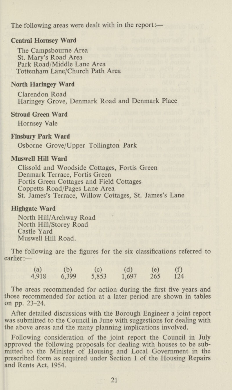 The following areas were dealt with in the report:— Central Hornsey Ward The Campsbourne Area St. Mary's Road Area Park Road/Middle Lane Area Tottenham Lane/Church Path Area North Haringey Ward Clarendon Road Haringey Grove, Denmark Road and Denmark Place Stroud Green Ward Hornsey Vale Finsbury Park Ward Osborne Grove/Upper Tollington Park Muswell Hill Ward Clissold and Woodside Cottages, Fortis Green Denmark Terrace, Fortis Green Fortis Green Cottages and Field Cottages Coppetts Road/Pages Lane Area St. James's Terrace, Willow Cottages, St. James's Lane Highgate Ward North Hill/Archway Road North Hill/Storey Road Castle Yard Muswell Hill Road. The following are the figures for the six classifications referred to earlier:— (a) (b) (c) (d) (e) (f) 4,918 6,399 5,853 1,697 265 124 The areas recommended for action during the first five years and those recommended for action at a later period are shown in tables on pp. 23-24. After detailed discussions with the Borough Engineer a joint report was submitted to the Council in June with suggestions for dealing with the above areas and the many planning implications involved. Following consideration of the joint report the Council in July approved the following proposals for dealing with houses to be sub mitted to the Minister of Housing and Local Government in the prescribed form as required under Section 1 of the Housing Repairs and Rents Act, 1954. 21