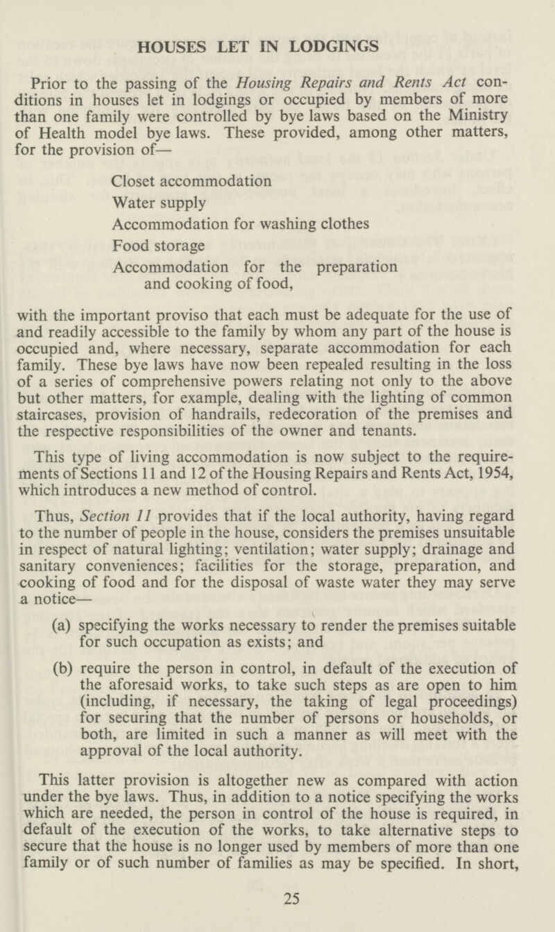 HOUSES LET IN LODGINGS Prior to the passing of the Housing Repairs and Rents Act con ditions in houses let in lodgings or occupied by members of more than one family were controlled by bye laws based on the Ministry of Health model bye laws. These provided, among other matters, for the provision of— Closet accommodation Water supply Accommodation for washing clothes Food storage Accommodation for the preparation and cooking of food, with the important proviso that each must be adequate for the use of and readily accessible to the family by whom any part of the house is occupied and, where necessary, separate accommodation for each family. These bye laws have now been repealed resulting in the loss of a series of comprehensive powers relating not only to the above but other matters, for example, dealing with the lighting of common staircases, provision of handrails, redecoration of the premises and the respective responsibilities of the owner and tenants. This type of living accommodation is now subject to the require ments of Sections 11 and 12 of the Housing Repairs and Rents Act, 1954, which introduces a new method of control. Thus, Section 11 provides that if the local authority, having regard to the number of people in the house, considers the premises unsuitable in respect of natural lighting; ventilation; water supply; drainage and sanitary conveniences; facilities for the storage, preparation, and cooking of food and for the disposal of waste water they may serve a notice— (a) specifying the works necessary to render the premises suitable for such occupation as exists; and (b) require the person in control, in default of the execution of the aforesaid works, to take such steps as are open to him (including, if necessary, the taking of legal proceedings) for securing that the number of persons or households, or both, are limited in such a manner as will meet with the approval of the local authority. This latter provision is altogether new as compared with action under the bye laws. Thus, in addition to a notice specifying the works which are needed, the person in control of the house is required, in default of the execution of the works, to take alternative steps to secure that the house is no longer used by members of more than one family or of such number of families as may be specified. In short, 25