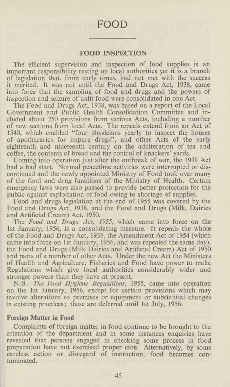 FOOD FOOD INSPECTION The efficient supervision and inspection of food supplies is an important responsibility resting on local authorities yet it is a branch of legislation that, from early times, had not met with the success it merited. It was not until the Food and Drugs Act, 1938, came into force that the sampling of food and drugs and the powers of inspection and seizure of unfit food were consolidated in one Act. The Food and Drugs Act, 1938, was based on a report of the Local Government and Public Health Consolidation Committee and in cluded about 250 provisions from various Acts, including a number of new sections from local Acts. The repeals extend from an Act of 1540, which enabled four physicians yearly to inspect the houses of apothecaries for impure drugs, and other Acts of the early eighteenth and nineteenth century on the adulteration of tea and coffee, the contents of bread and the control of knackers' yards. Coming into operation just after the outbreak of war, the 1938 Act had a bad start. Normal peacetime activities were interrupted or dis continued and the newly appointed Ministry of Food took over many of the food and drug functions of the Ministry of Health. Certain emergency laws were also passed to provide better protection for the public against exploitation of food owing to shortage of supplies. Food and drugs legislation at the end of 1955 was covered by the Food and Drugs Act, 1938, and the Food and Drugs (Milk, Dairies and Artificial Cream) Act, 1950. The Food and Drugs Act, 1955, which came into force on the 1st January, 1956, is a consolidating measure. It repeals the whole of the Food and Drugs Act, 1938, the Amendment Act of 1954 (which came into force on 1st January, 1956, and was repealed the same day), the Food and Drugs (Milk Dairies and Artificial Cream) Act of 1950 and parts of a number of other Acts. Under the new Act the Ministers of Health and Agriculture, Fisheries and Food have power to make Regulations which give local authorities considerably wider and stronger powers than they have at present. N.B.—The Food Hygiene Regulations, 1955, came into operation on the 1st January, 1956, except for certain provisions which may involve alterations to premises or equipment or substantial changes in existing practices; these are deferred until 1st July, 1956. Foreign Matter in Food Complaints of foreign matter in food continue to be brought to the attention of the department and in some instances enquiries have revealed that persons engaged in checking some process in food preparation have not exercised proper care. Alternatively, by some careless action or disregard of instruction, food becomes con taminated. 45