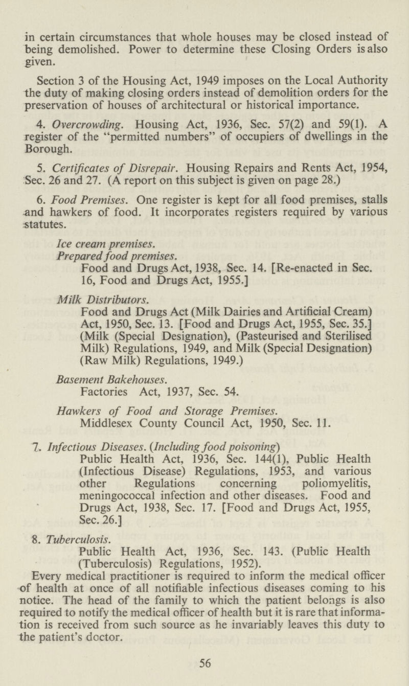 in certain circumstances that whole houses may be closed instead of being demolished. Power to determine these Closing Orders is also given. Section 3 of the Housing Act, 1949 imposes on the Local Authority the duty of making closing orders instead of demolition orders for the preservation of houses of architectural or historical importance. 4. Overcrowding. Housing Act, 1936, Sec. 57(2) and 59(1). A register of the permitted numbers of occupiers of dwellings in the Borough. 5. Certificates of Disrepair. Housing Repairs and Rents Act, 1954, Sec. 26 and 27. (A report on this subject is given on page 28.) 6. Food Premises. One register is kept for all food premises, stalls and hawkers of food. It incorporates registers required by various statutes. Ice cream premises. Prepared food premises. Food and Drugs Act, 1938, Sec. 14. [Re-enacted in Sec. 16, Food and Drugs Act, 1955.] Milk Distributors. Food and Drugs Act (Milk Dairies and Artificial Cream) Act, 1950, Sec. 13. [Food and Drugs Act, 1955, Sec. 35.] (Milk (Special Designation), (Pasteurised and Sterilised Milk) Regulations, 1949, and Milk (Special Designation) (Raw Milk) Regulations, 1949.) Basement Bakehouses. Factories Act, 1937, Sec. 54. Hawkers of Food and Storage Premises. Middlesex County Council Act, 1950, Sec. 11. 7. Infectious Diseases. (Including food poisoning) Public Health Act, 1936, Sec. 144(1), Public Health (Infectious Disease) Regulations, 1953, and various other Regulations concerning poliomyelitis, meningococcal infection and other diseases. Food and Drugs Act, 1938, Sec. 17. [Food and Drugs Act, 1955, Sec. 26.] 8. Tuberculosis. Public Health Act, 1936, Sec. 143. (Public Health (Tuberculosis) Regulations, 1952). Every medical practitioner is required to inform the medical officer of health at once of all notifiable infectious diseases coming to his notice. The head of the family to which the patient belongs is also required to notify the medical officer of health but it is rare that informa tion is received from such source as he invariably leaves this duty to the patient's doctor. 56