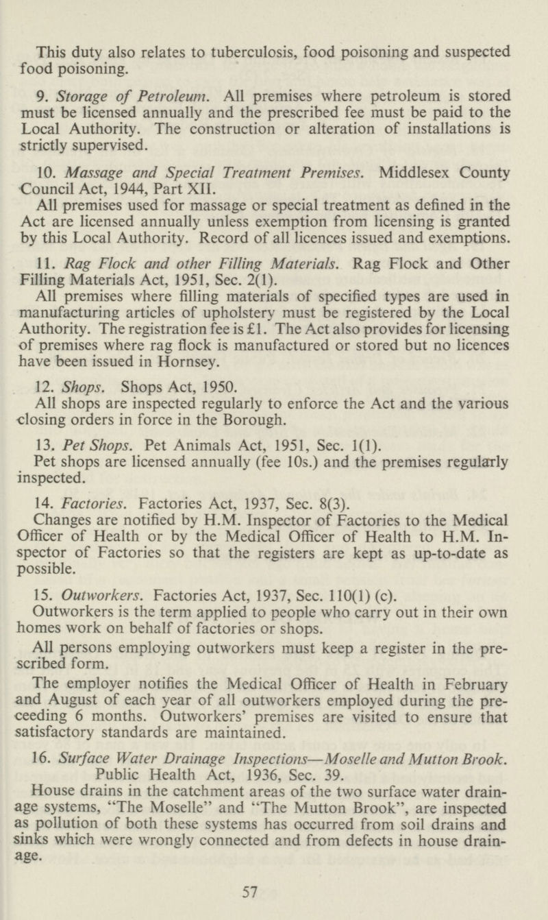 This duty also relates to tuberculosis, food poisoning and suspected food poisoning. 9. Storage of Petroleum. All premises where petroleum is stored must be licensed annually and the prescribed fee must be paid to the Local Authority. The construction or alteration of installations is strictly supervised. 10. Massage and Special Treatment Premises. Middlesex County Council Act, 1944, Part XII. All premises used for massage or special treatment as defined in the Act are licensed annually unless exemption from licensing is granted by this Local Authority. Record of all licences issued and exemptions. 11. Rag Flock and other Filling Materials. Rag Flock and Other Filling Materials Act, 1951, Sec. 2(1). All premises where filling materials of specified types are used in manufacturing articles of upholstery must be registered by the Local Authority. The registration fee is £ 1. The Act also provides for licensing of premises where rag flock is manufactured or stored but no licences have been issued in Hornsey. 12. Shops. Shops Act, 1950. All shops are inspected regularly to enforce the Act and the various closing orders in force in the Borough. 13. Pet Shops. Pet Animals Act, 1951, Sec. 1(1). Pet shops are licensed annually (fee 10s.) and the premises regularly inspected. 14. Factories. Factories Act, 1937, Sec. 8(3). Changes are notified by H.M. Inspector of Factories to the Medical Officer of Health or by the Medical Officer of Health to H.M. In spector of Factories so that the registers are kept as up-to-date as possible. 15. Outworkers. Factories Act, 1937, Sec. 110(1) (c). Outworkers is the term applied to people who carry out in their own homes work on behalf of factories or shops. All persons employing outworkers must keep a register in the pre scribed form. The employer notifies the Medical Officer of Health in February and August of each year of all outworkers employed during the pre ceeding 6 months. Outworkers' premises are visited to ensure that satisfactory standards are maintained. 16. Surface Water Drainage Inspections—Moselle and Mutton Brook. Public Health Act, 1936, Sec. 39. House drains in the catchment areas of the two surface water drain age systems, The Moselle and The Mutton Brook, are inspected as pollution of both these systems has occurred from soil drains and sinks which were wrongly connected and from defects in house drain age. 57
