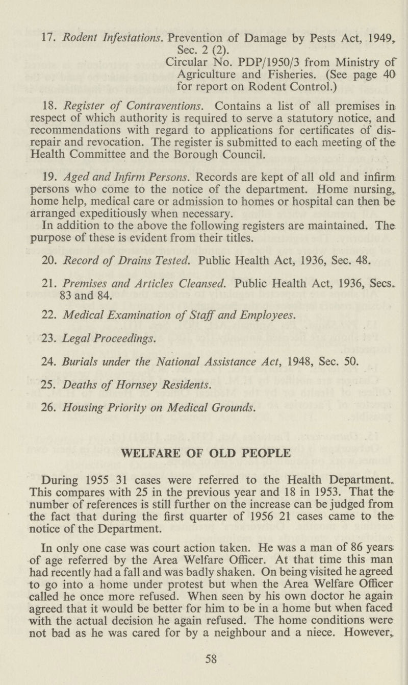 17. Rodent Infestations. Prevention of Damage by Pests Act, 1949, Sec. 2 (2). Circular No. PDP/1950/3 from Ministry of Agriculture and Fisheries. (See page 40 for report on Rodent Control.) 18. Register of Contraventions. Contains a list of all premises in respect of which authority is required to serve a statutory notice, and recommendations with regard to applications for certificates of dis repair and revocation. The register is submitted to each meeting of the Health Committee and the Borough Council. 19. Aged and Infirm Persons. Records are kept of all old and infirm persons who come to the notice of the department. Home nursing, home help, medical care or admission to homes or hospital can then be arranged expeditiously when necessary. In addition to the above the following registers are maintained. The purpose of these is evident from their titles. 20. Record of Drains Tested. Public Health Act, 1936, Sec. 48. 21. Premises and Articles Cleansed. Public Health Act, 1936, Sees. 83 and 84. 22. Medical Examination of Staff and Employees. 23. Legal Proceedings. 24. Burials under the National Assistance Act, 1948, Sec. 50. 25. Deaths of Hornsey Residents. 26. Housing Priority on Medical Grounds. WELFARE OF OLD PEOPLE During 1955 31 cases were referred to the Health Department. This compares with 25 in the previous year and 18 in 1953. That the number of references is still further on the increase can be judged from the fact that during the first quarter of 1956 21 cases came to the: notice of the Department. In only one case was court action taken. He was a man of 86 years of age referred by the Area Welfare Officer. At that time this man had recently had a fall and was badly shaken. On being visited he agreed to go into a home under protest but when the Area Welfare Officer called he once more refused. When seen by his own doctor he again agreed that it would be better for him to be in a home but when faced with the actual decision he again refused. The home conditions were not bad as he was cared for by a neighbour and a niece. However, 58