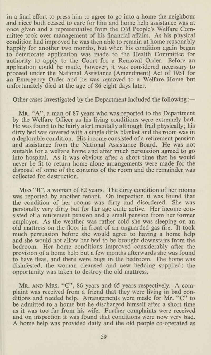 in a final effort to press him to agree to go into a home the neighbour and niece both ceased to care for him and home help assistance was at once given and a representative from the Old People's Welfare Com mittee took over management of his financial affairs. As his physical condition had improved he was then able to remain at home reasonably happily for another two months, but when his condition again began to deteriorate application was made to the Health Committee for authority to apply to the Court for a Removal Order. Before an application could be made, however, it was considered necessary to proceed under the National Assistance (Amendment) Act of 1951 for an Emergency Order and he was removed to a Welfare Home but unfortunately died at the age of 86 eight days later. Other cases investigated by the Department included the following:— Mr. A, a man of 87 years who was reported to the Department by the Welfare Officer as his living conditions were extremely bad. He was found to be fairly alert mentally although frail physically; his dirty bed was covered with a single dirty blanket and the room was in a deplorable condition. His income consisted of a retirement pension and assistance from the National Assistance Board. He was not suitable for a welfare home and after much persuasion agreed to go into hospital. As it was obvious after a short time that he would never be fit to return home alone arrangements were made for the disposal of some of the contents of the room and the remainder was collected for destruction. Miss B, a woman of 82 years. The dirty condition of her rooms was reported by another tenant. On inspection it was found that the condition of her rooms was dirty and disordered. She was personally very dirty but for her age quite active. Her income con sisted of a retirement pension and a small pension from her former employer. As the weather was rather cold she was sleeping on an old mattress On the floor in front of an unguarded gas fire. It took much persuasion before she would agree to having a home help and she would not allow her bed to be brought downstairs from the bedroom. Her home conditions improved considerably after the provision of a home help but a few months afterwards she was found to have fleas, and there were bugs in the bedroom. The home was disinfested, the woman cleansed and new bedding supplied; the opportunity was taken to destroy the old mattress. Mr. and Mrs. C, 86 years and 65 years respectively. A com plaint was received from a friend that they were living in bad con ditions and needed help. Arrangements were made for Mr. C to be admitted to a home but he discharged himself after a short time as it was too far from his wife. Further complaints were received and on inspection it was found that conditions were now very bad. A home help was provided daily and the old people co-operated as 59