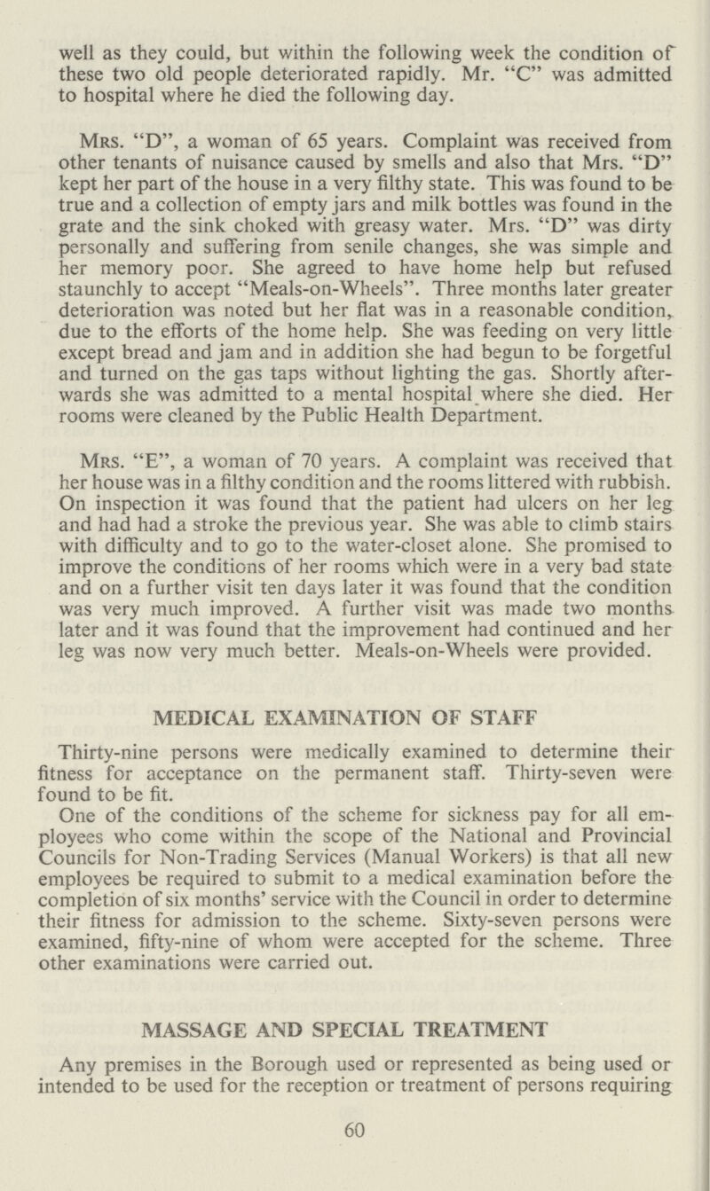 well as they could, but within the following week the condition of these two old people deteriorated rapidly. Mr. C was admitted to hospital where he died the following day. Mrs. D, a woman of 65 years. Complaint was received from other tenants of nuisance caused by smells and also that Mrs. D kept her part of the house in a very filthy state. This was found to be true and a collection of empty jars and milk bottles was found in the grate and the sink choked with greasy water. Mrs. D was dirty personally and suffering from senile changes, she was simple and her memory poor. She agreed to have home help but refused staunchly to accept Meals-on-Wheels. Three months later greater deterioration was noted but her flat was in a reasonable condition, due to the efforts of the home help. She was feeding on very little except bread and jam and in addition she had begun to be forgetful and turned on the gas taps without lighting the gas. Shortly after wards she was admitted to a mental hospital where she died. Her rooms were cleaned by the Public Health Department. Mrs. E, a woman of 70 years. A complaint was received that her house was in a filthy condition and the rooms littered v/ith rubbish. On inspection it was found that the patient had ulcers on her leg and had had a stroke the previous year. She was able to climb stairs with difficulty and to go to the water-closet alone. She promised to improve the conditions of her rooms which were in a very bad state and on a further visit ten days later it was found that the condition was very much improved. A further visit was made two months later and it was found that the improvement had continued and her leg was now very much better. Meals-on-Wheels were provided. MEDICAL EXAMINATION OF STAFF Thirty-nine persons were medically examined to determine their fitness for acceptance on the permanent staff. Thirty-seven were found to be fit. One of the conditions of the scheme for sickness pay for all em ployees who come within the scope of the National and Provincial Councils for Non-Trading Services (Manual Workers) is that all new employees be required to submit to a medical examination before the completion of six months' service with the Council in order to determine their fitness for admission to the scheme. Sixty-seven persons were examined, fifty-nine of whom were accepted for the scheme. Three other examinations were carried out. MASSAGE AND SPECIAL TREATMENT Any premises in the Borough used or represented as being used or intended to be used for the reception or treatment of persons requiring 60