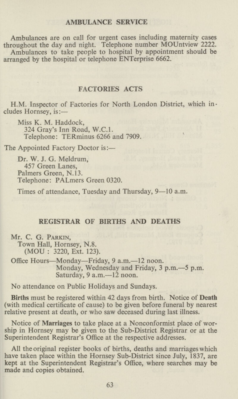 AMBULANCE SERVICE Ambulances are on call for urgent cases including maternity cases throughout the day and night. Telephone number MOUntview 2222. Ambulances to take people to hospital by appointment should be arranged by the hospital or telephone ENTerprise 6662. FACTORIES ACTS H.M. Inspector of Factories for North London District, which in cludes Hornsey, is:— Miss K. M. Haddock, 324 Gray's Inn Road, W.C.I. Telephone: TERminus 6266 and 7909. The Appointed Factory Doctor is:— Dr. W. J. G. Meldrum, 457 Green Lanes, Palmers Green, N.13. Telephone: PALmers Green 0320. Times of attendance, Tuesday and Thursday, 9—10 a.m. REGISTRAR OF BIRTHS AND DEATHS Mr. C. G. Parkin, Town Hall, Hornsey, N.8. (MOU: 3220, Ext. 123). Office Hours—Monday—Friday, 9 a.m.—12 noon. Monday, Wednesday and Friday, 3 p.m.—5 p.m. Saturday, 9 a.m.—12 noon. No attendance on Public Holidays and Sundays. Births must be registered within 42 days from birth. Notice of Death (with medical certificate of cause) to be given before funeral by nearest relative present at death, or who saw deceased during last illness. Notice of Marriages to take place at a Nonconformist place of wor ship in Hornsey may be given to the Sub-District Registrar or at the Superintendent Registrar's Office at the respective addresses. All the original register books of births, deaths and marriages which have taken place within the Hornsey Sub-District since July, 1837, are kept at the Superintendent Registrar's Office, where searches may be made and copies obtained. 63
