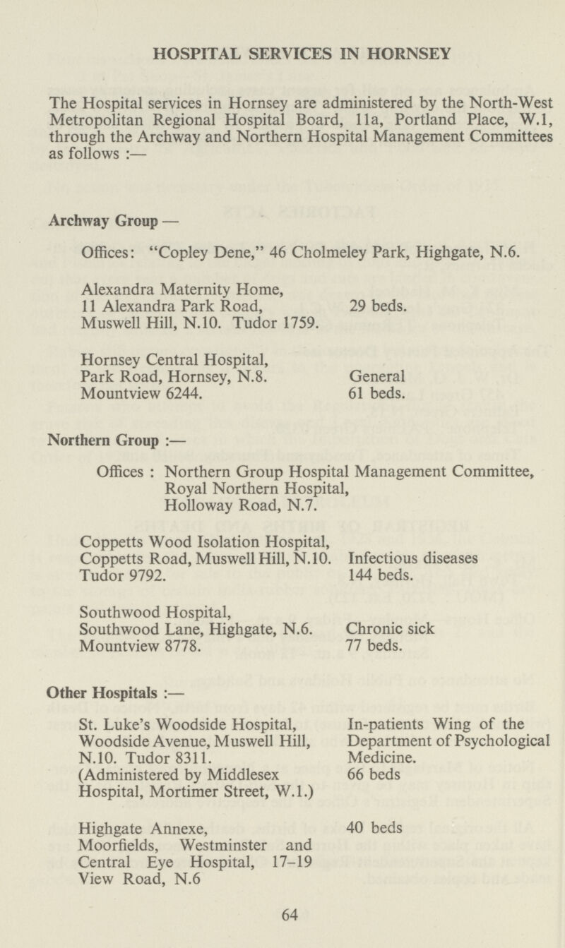 HOSPITAL SERVICES IN HORNSEY The Hospital services in Hornsey are administered by the North-West Metropolitan Regional Hospital Board, 11a, Portland Place, W.l, through the Archway and Northern Hospital Management Committees as follows:— Archway Group — Offices: Copley Dene, 46 Cholmeley Park, Highgate, N.6. Alexandra Maternity Home, 11 Alexandra Park Road, 29 beds. Muswell Hill, N.10. Tudor 1759. Hornsey Central Hospital, Park Road, Hornsey, N.8. General Mountview 6244. 61 beds. Northern Group:— Offices: Northern Group Hospital Management Committee, Royal Northern Hospital, Holloway Road, N.7. Coppetts Wood Isolation Hospital, Coppetts Road, Muswell Hill, N.10. Infectious diseases Tudor 9792. 144 beds. Southwood Hospital, Southwood Lane, Highgate, N.6. Chronic sick Mountview 8778. 77 beds. Other Hospitals:— St. Luke's Woodside Hospital, In-patients Wing of the Woodside Avenue, Muswell Hill, Department of Psychological N.10. Tudor 8311. Medicine. (Administered by Middlesex 66 beds Hospital, Mortimer Street, W.l.) Highgate Annexe, 40 beds Moorfields, Westminster and Central Eye Hospital, 17-19 View Road, N.6 64