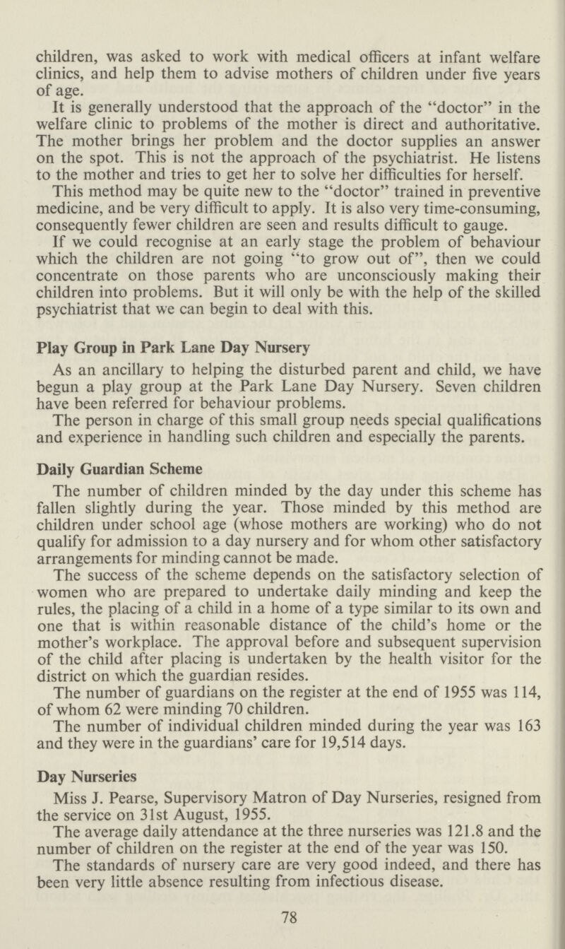 78 children, was asked to work with medical officers at infant welfare clinics, and help them to advise mothers of children under five years of age. It is generally understood that the approach of the doctor in the welfare clinic to problems of the mother is direct and authoritative. The mother brings her problem and the doctor supplies an answer on the spot. This is not the approach of the psychiatrist. He listens to the mother and tries to get her to solve her difficulties for herself. This method may be quite new to the doctor trained in preventive medicine, and be very difficult to apply. It is also very time-consuming, consequently fewer children are seen and results difficult to gauge. If we could recognise at an early stage the problem of behaviour which the children are not going to grow out of, then we could concentrate on those parents who are unconsciously making their children into problems. But it will only be with the help of the skilled psychiatrist that we can begin to deal with this. Play Group in Park Lane Day Nursery As an ancillary to helping the disturbed parent and child, we have begun a play group at the Park Lane Day Nursery. Seven children have been referred for behaviour problems. The person in charge of this small group needs special qualifications and experience in handling such children and especially the parents. Daily Guardian Scheme The number of children minded by the day under this scheme has fallen slightly during the year. Those minded by this method are children under school age (whose mothers are working) who do not qualify for admission to a day nursery and for whom other satisfactory arrangements for minding cannot be made. The success of the scheme depends on the satisfactory selection of women who are prepared to undertake daily minding and keep the rules, the placing of a child in a home of a type similar to its own and one that is within reasonable distance of the child's home or the mother's workplace. The approval before and subsequent supervision of the child after placing is undertaken by the health visitor for the district on which the guardian resides. The number of guardians on the register at the end of 1955 was 114, of whom 62 were minding 70 children. The number of individual children minded during the year was 163 and they were in the guardians' care for 19,514 days. Day Nurseries Miss J. Pearse, Supervisory Matron of Day Nurseries, resigned from the service on 31st August, 1955. The average daily attendance at the three nurseries was 121.8 and the number of children on the register at the end of the year was 150. The standards of nursery care are very good indeed, and there has been very little absence resulting from infectious disease.