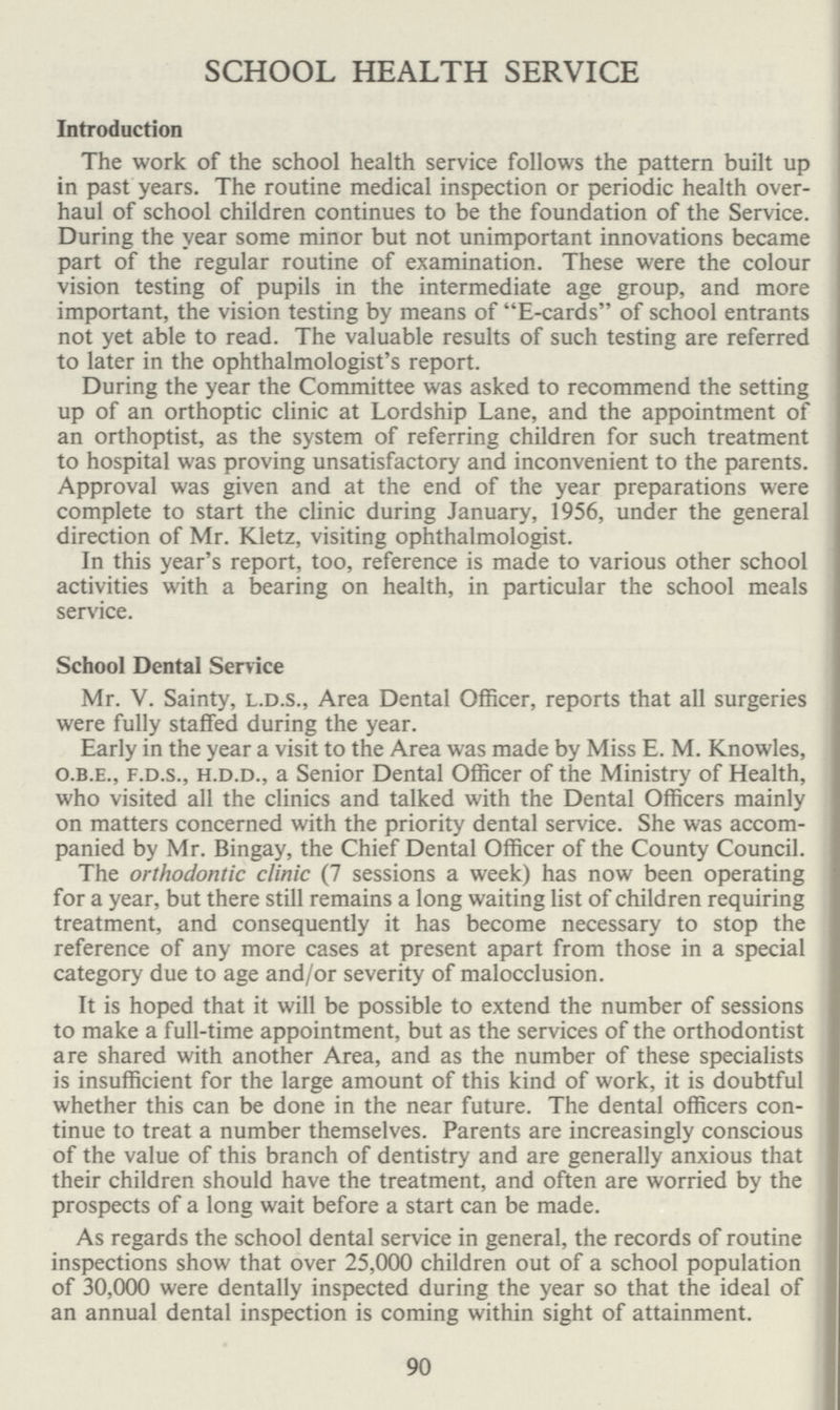 90 SCHOOL HEALTH SERVICE Introduction The work of the school health service follows the pattern built up in past years. The routine medical inspection or periodic health over haul of school children continues to be the foundation of the Service. During the year some minor but not unimportant innovations became part of the regular routine of examination. These were the colour vision testing of pupils in the intermediate age group, and more important, the vision testing by means of E-cards of school entrants not yet able to read. The valuable results of such testing are referred to later in the ophthalmologist's report. During the year the Committee was asked to recommend the setting up of an orthoptic clinic at Lordship Lane, and the appointment of an orthoptist, as the system of referring children for such treatment to hospital was proving unsatisfactory and inconvenient to the parents. Approval was given and at the end of the year preparations were complete to start the clinic during January, 1956, under the general direction of Mr. Kletz, visiting ophthalmologist. In this year's report, too, reference is made to various other school activities with a bearing on health, in particular the school meals service. School Dental Service Mr. V. Sainty, l.d.s., Area Dental Officer, reports that all surgeries were fully staffed during the year. Early in the year a visit to the Area was made by Miss E. M. Knowles, o.b.e., f.d.s., h.d.d., a Senior Dental Officer of the Ministry of Health, who visited all the clinics and talked with the Dental Officers mainly on matters concerned with the priority dental service. She was accom panied by Mr. Bingay, the Chief Dental Officer of the County Council. The orthodontic clinic (7 sessions a week) has now been operating for a year, but there still remains a long waiting list of children requiring treatment, and consequently it has become necessary to stop the reference of any more cases at present apart from those in a special category due to age and/or severity of malocclusion. It is hoped that it will be possible to extend the number of sessions to make a full-time appointment, but as the services of the orthodontist are shared with another Area, and as the number of these specialists is insufficient for the large amount of this kind of work, it is doubtful whether this can be done in the near future. The dental officers con tinue to treat a number themselves. Parents are increasingly conscious of the value of this branch of dentistry and are generally anxious that their children should have the treatment, and often are worried by the prospects of a long wait before a start can be made. As regards the school dental service in general, the records of routine inspections show that over 25,000 children out of a school population of 30,000 were dentally inspected during the year so that the ideal of an annual dental inspection is coming within sight of attainment.