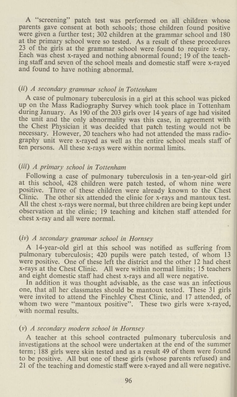 96 A screening patch test was performed on all children whose parents gave consent at both schools; those children found positive were given a further test; 302 children at the grammar school and 180 at the primary school were so tested. As a result of these procedures 23 of the girls at the grammar school were found to require x-ray. Each was chest x-rayed and nothing abnormal found; 19 of the teach ing staff and seven of the school meals and domestic staff were x-rayed and found to have nothing abnormal. (ii) A secondary grammar school in Tottenham A case of pulmonary tuberculosis in a girl at this school was picked up on the Mass Radiography Survey which took place in Tottenham during January. As 190 of the 203 girls over 14 years of age had visited the unit and the only abnormality was this case, in agreement with the Chest Physician it was decided that patch testing would not be necessary. However, 20 teachers who had not attended the mass radio graphy unit were x-rayed as well as the entire school meals staff of ten persons. All these x-rays were within normal limits. (III) A primary school in Tottenham Following a case of pulmonary tuberculosis in a ten-year-old girl at this school, 428 children were patch tested, of whom nine were positive. Three of these children were already known to the Chest Clinic. The other six attended the clinic for x-rays and mantoux test. All the chest x-rays were normal, but three children are being kept under observation at the clinic; 19 teaching and kitchen staff attended for chest x-ray and all were normal. (iv) A secondary grammar school in Hornsey A 14-year-old girl at this school was notified as suffering from pulmonary tuberculosis; 420 pupils were patch tested, of whom 13 were positive. One of these left the district and the other 12 had chest x-rays at the Chest Clinic. All were within normal limits; 15 teachers and eight domestic staff had chest x-rays and all were negative. In addition it was thought advisable, as the case was an infectious one, that all her classmates should be mantoux tested. These 31 girls were invited to attend the Finchley Chest Clinic, and 17 attended, of whom two were mantoux positive. These two girls were x-rayed, with normal results. (v) A secondary modern school in Hornsey A teacher at this school contracted pulmonary tuberculosis and investigations at the school were undertaken at the end of the summer term; 188 girls were skin tested and as a result 49 of them were found to be positive. All but one of these girls (whose parents refused) and 21 of the teaching and domestic staff were x-rayed and all were negative.