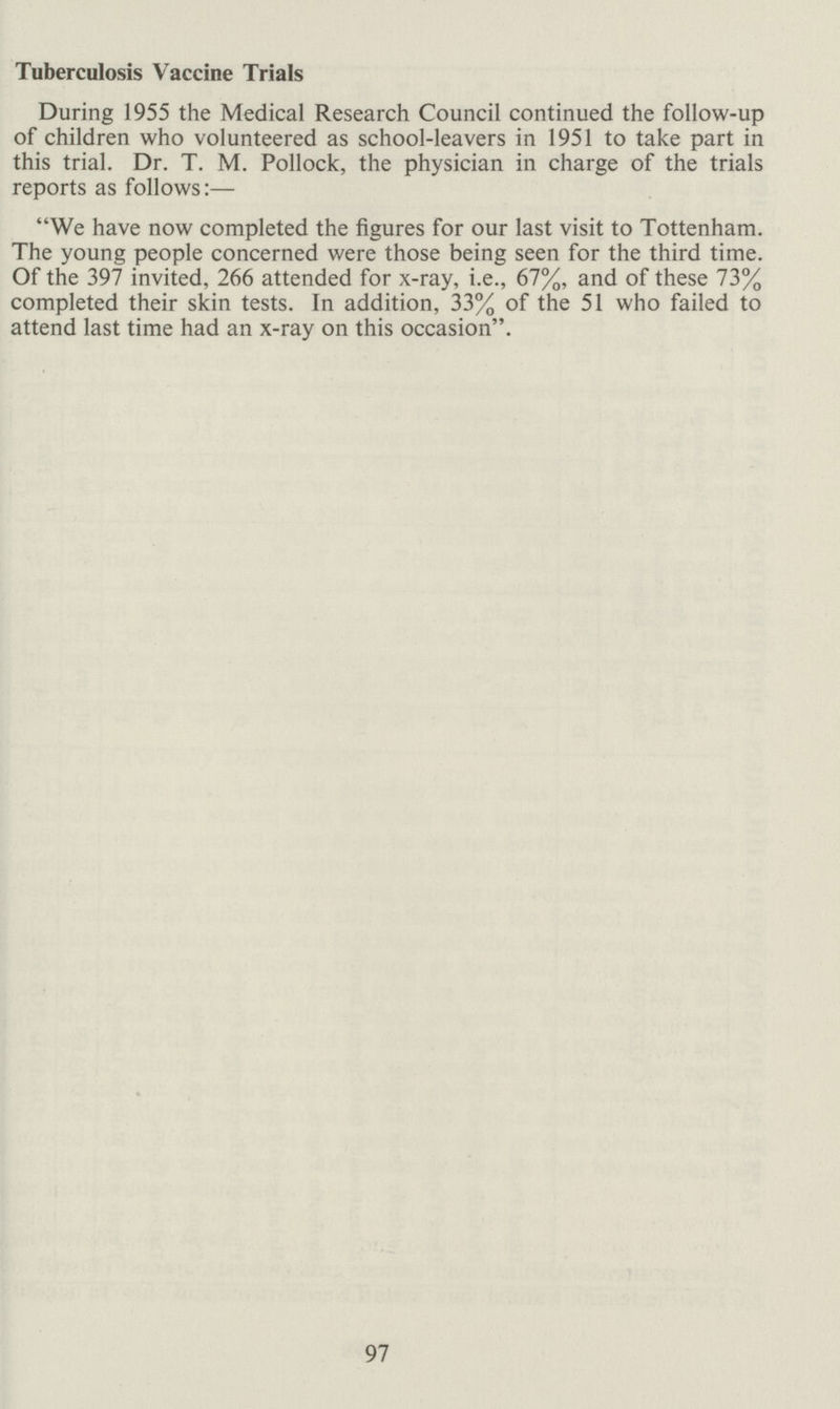 97 Tuberculosis Vaccine Trials During 1955 the Medical Research Council continued the follow-up of children who volunteered as school-leavers in 1951 to take part in this trial. Dr. T. M. Pollock, the physician in charge of the trials reports as follows:— We have now completed the figures for our last visit to Tottenham. The young people concerned were those being seen for the third time. Of the 397 invited, 266 attended for x-ray, i.e., 67%, and of these 73% completed their skin tests. In addition, 33% of the 51 who failed to attend last time had an x-ray on this occasion.