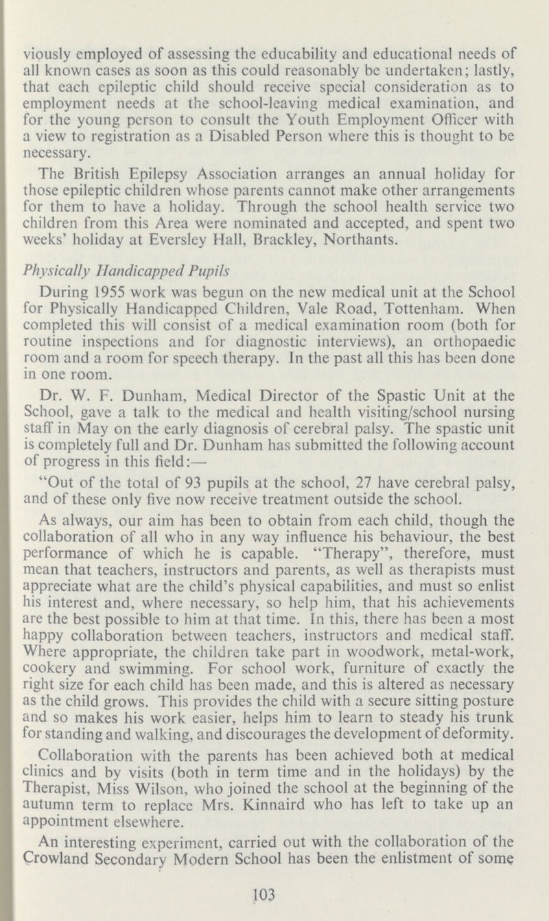 103 viously employed of assessing the educability and educational needs of all known cases as soon as this could reasonably be undertaken; lastly, that each epileptic child should receive special consideration as to employment needs at the school-leaving medical examination, and for the young person to consult the Youth Employment Officer with a view to registration as a Disabled Person where this is thought to be necessary. The British Epilepsy Association arranges an annual holiday for those epileptic children whose parents cannot make other arrangements for them to have a holiday. Through the school health service two children from this Area were nominated and accepted, and spent two weeks' holiday at Eversley Hall, Brackley, Northants. Physically Handicapped Pupils During 1955 work was begun on the new medical unit at the School for Physically Handicapped Children, Vale Road, Tottenham. When completed this will consist of a medical examination room (both for routine inspections and for diagnostic interviews), an orthopaedic room and a room for speech therapy. In the past all this has been done in one room. Dr. W. F. Dunham, Medical Director of the Spastic Unit at the School, gave a talk to the medical and health visiting/school nursing staff in May on the early diagnosis of cerebral palsy. The spastic unit is completely full and Dr. Dunham has submitted the following account of progress in this field:— Out of the total of 93 pupils at the school, 27 have cerebral palsy, and of these only five now receive treatment outside the school. As always, our aim has been to obtain from each child, though the collaboration of all who in any way influence his behaviour, the best performance of which he is capable. Therapy, therefore, must mean that teachers, instructors and parents, as well as therapists must appreciate what are the child's physical capabilities, and must so enlist his interest and, where necessary, so help him, that his achievements are the best possible to him at that time. In this, there has been a most happy collaboration between teachers, instructors and medical staff. Where appropriate, the children take part in woodwork, metal-work, cookery and swimming. For school work, furniture of exactly the right size for each child has been made, and this is altered as necessary as the child grows. This provides the child with a secure sitting posture and so makes his work easier, helps him to learn to steady his trunk for standing and walking, and discourages the development of deformity. Collaboration with the parents has been achieved both at medical clinics and by visits (both in term time and in the holidays) by the Therapist, Miss Wilson, who joined the school at the beginning of the autumn term to replace Mrs. Kinnaird who has left to take up an appointment elsewhere. An interesting experiment, carried out with the collaboration of the Crowland Secondary Modern School has been the enlistment of some