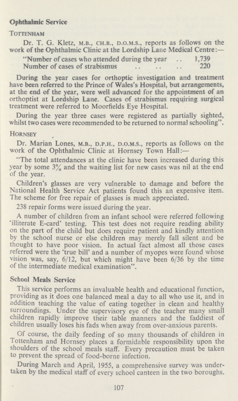 107 Ophthalmic Service Tottenham Dr. T. G. Kletz, m.b., ch.b., d.o.m.s., reports as follows on the work of the Ophthalmic Clinic at the Lordship Lane Medical Centre:— Number of cases who attended during the year 1,739 Number of cases of strabismus 220 During the year cases for orthoptic investigation and treatment have been referred to the Prince of Wales's Hospital, but arrangements, at the end of the year, were well advanced for the appointment of an orthoptist at Lordship Lane. Cases of strabismus requiring surgical treatment were referred to Moorfields Eye Hospital. During the year three cases were registered as partially sighted, whilst two cases were recommended to be returned to norma! schooling. Hornsey Dr. Marian Lones, m.b., d.p.h., d.o.m.s., reports as follows on the work of the Ophthalmic Clinic at Hornsey Town Hall:— The total attendances at the clinic have been increased during this year by some 3% and the waiting list for new cases was nil at the end of the year. Children's glasses are very vulnerable to damage and before the National Health Service Act patients found this an expensive item. The scheme for free repair of glasses is much appreciated. 238 repair forms were issued during the year. A number of children from an infant school were referred following 'illiterate E-card' testing. This test does not require reading ability on the part of the child but does require patient and kindly attention by the school nurse or else children may merely fall silent and be thought to have poor vision. In actual fact almost all those cases referred were the 'true bill' and a number of myopes were found whose vision was, say, 6/12, but which might have been 6/36 by the time of the intermediate medical examination. School Meals Service This service performs an invaluable health and educational function, providing as it does one balanced meal a day to all who use it, and in addition teaching the value of eating together in clean and healthy surroundings. Under the supervisory eye of the teacher many small children rapidly improve their table manners and the faddiest of children usually loses his fads when away from over-anxious parents. Of course, the daily feeding of so many thousands of children in Tottenham and Hornsey places a formidable responsibility upon the shoulders of the school meals staff. Every precaution must be taken to prevent the spread of food-borne infection. During March and April, 1955, a comprehensive survey was under taken by the medical staff of every school canteen in the two boroughs.