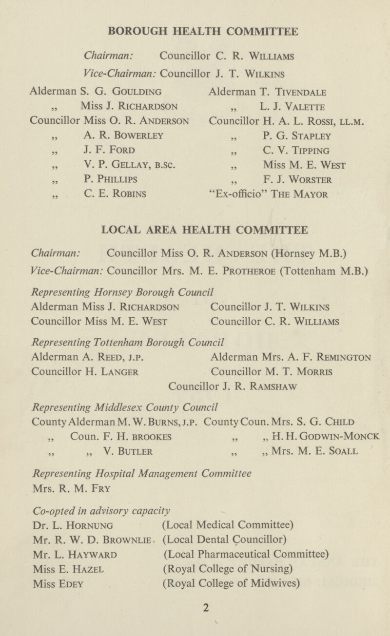 BOROUGH HEALTH COMMITTEE Chairman: Councillor C. R. Williams Vice-Chairman: Councillor J. T. Wilkins Alderman S. G. Goulding Alderman T. Tivendale „ Miss J. Richardson „ L. J. Valette Councillor Miss O. R. Anderson Councillor H. A. L. Rossi, ll.m. „ A. R. Bowerley „ P. G. Stapley „ J. F. Ford „ C. V. Tipping „ V. P. Gellay, b.sc. „ Miss M. E. West „ P. Phillips „ F. J. Worster „ C. E. Robins Ex-officio The Mayor LOCAL AREA HEALTH COMMITTEE Chairman: Councillor Miss O. R. Anderson (Hornsey M.B.) Vice-Chairman: Councillor Mrs. M. E. Protheroe (Tottenham M.B.) Representing Hornsey Borough Council Alderman Miss J. Richardson Councillor J. T. Wilkins Councillor Miss M. E. West Councillor C. R. Williams Representing Tottenham Borough Council Alderman A. Reed, j.p. Alderman Mrs. A. F. Remington Councillor H. Langer Councillor M. T. Morris Councillor J. R. Ramshaw Representing Middlesex County Council County Alderman M. W.Burns, j.p. County Coun. Mrs. S. G. Child „ Coun. F. H. brookes „ „ H. H. Godwin-Monck „ „ V. Butler „ „ Mrs. M. E. Soall Representing Hospital Management Committee Mrs. R. M. Fry Co-opted in advisory capacity Dr. L. Hornung (Local Medical Committee) Mr. R. W. D. Brownlie . (Local Dental Councillor) Mr. L. Hayward (Local Pharmaceutical Committee) Miss E. Hazel (Royal College of Nursing) Miss Edey (Royal College of Midwives) 2