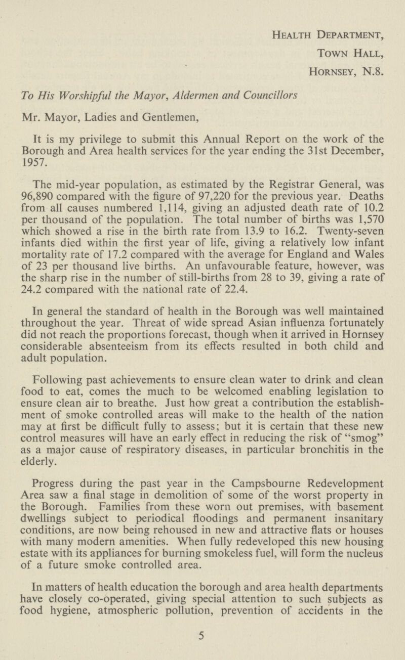 Health Department, Town Hall, Hornsey, N.8. To His Worshipful the Mayor, Aldermen and Councillors Mr. Mayor, Ladies and Gentlemen, It is my privilege to submit this Annual Report on the work of the Borough and Area health services for the year ending the 31st December, 1957. The mid-year population, as estimated by the Registrar General, was 96,890 compared with the figure of 97,220 for the previous year. Deaths from all causes numbered 1,114, giving an adjusted death rate of 10.2 per thousand of the population. The total number of births was 1,570 which showed a rise in the birth rate from 13.9 to 16.2. Twenty-seven infants died within the first year of life, giving a relatively low infant mortality rate of 17.2 compared with the average for England and Wales of 23 per thousand live births. An unfavourable feature, however, was the sharp rise in the number of still-births from 28 to 39, giving a rate of 24.2 compared with the national rate of 22.4. In general the standard of health in the Borough was well maintained throughout the year. Threat of wide spread Asian influenza fortunately did not reach the proportions forecast, though when it arrived in Hornsey considerable absenteeism from its effects resulted in both child and adult population. Following past achievements to ensure clean water to drink and clean food to eat, comes the much to be welcomed enabling legislation to ensure clean air to breathe. Just how great a contribution the establish ment of smoke controlled areas will make to the health of the nation may at first be difficult fully to assess; but it is certain that these new control measures will have an early effect in reducing the risk of smog as a major cause of respiratory diseases, in particular bronchitis in the elderly. Progress during the past year in the Campsbourne Redevelopment Area saw a final stage in demolition of some of the worst property in the Borough. Families from these worn out premises, with basement dwellings subject to periodical floodings and permanent insanitary conditions, are now being rehoused in new and attractive flats or houses with many modern amenities. When fully redeveloped this new housing estate with its appliances for burning smokeless fuel, will form the nucleus of a future smoke controlled area. In matters of health education the borough and area health departments have closely co-operated, giving special attention to such subjects as food hygiene, atmospheric pollution, prevention of accidents in the 5